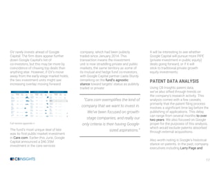 17
GV rarely invests ahead of Google
Capital. The firm does appear further
down Google Capital’s list of
co-investors, but this may be more by
coincidence of chasing top deals than
anything else. However, if GV’s move
away from the early-stage market holds,
the two investment units might see
increasing overlap moving forward.
Full version appendix n
The fund’s most unique deal of late
was its first public market investment
in Care.com. Earlier this June, Google
Capital announced a $46.35M
investment in the care services
company, which had been publicly
traded since January 2014. This
transaction means the investment
unit is now straddling private and public
markets, the same territory as some of
its mutual and hedge fund co-investors,
with Google Capital partner Laela Sturdy
remarking on the fund’s agnostic
stance toward targets’ status as publicly
traded or private:
“Care.com exemplifies the kind of
company that we want to invest in.
We’ve been focused on growth-
stage companies, and really our
only criteria is their having Google-
sized aspirations.”
It will be interesting to see whether
Google Capital will pursue more PIPE
(private investment in public equity)
deals going forward, or if it will
stick to traditional private growth
equity investments.
PATENT DATA ANALYSIS
Using CB Insights patent data,
we’ve also sifted through trends on
the company’s research activity. This
analysis comes with a few caveats,
primarily that the patent filing process
involves a significant time lag before the
publishing of applications. This delay
can range from several months to over
two years. We also focused on Google
proper for the purposes of this analysis,
which would exclude patents absorbed
through external acquisitions.
Also worth noting is Google’s historical
stance on patents. In the past, company
executives including Larry Page and
 