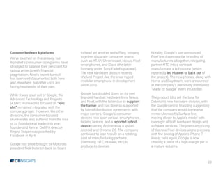 23
Consumer hardware & platforms
We’ve touched on this already, but
Alphabet’s consumer-facing arms have
struggled to balance their penchant for
radical projects with financial
pragmatism. Nest’s recent turmoil
has been well-documented both here
and elsewhere, but other units are
facing headwinds of their own.
While X was spun out of Google, the
Advanced Technology and Projects
(ATAP) skunkworks focused on “epic
shit” remained integrated with the
company proper. However, like other
divisions, the consumer-focused
skunkworks also suffered from the loss
of its foundational leader this year;
founder and former DARPA director
Regina Dugan was poached by
Facebook in April.
Google has since brought ex-Motorola
president Rick Osterloh back on board
to head yet another reshuffling, bringing
together disparate consumer teams
such as ATAP, Chromecast, Nexus, Pixel
smartphones, and Glass (the latter
formerly under Tony Fadell’s purview).
The new hardware division recently
shelved Project Ara, the once-hyped
modular smartphone in development
since 2013.
Google has doubled down on its own
branded handset hardware lines Nexus
and Pixel, with the latter due to supplant
the former, and has done so supported
by formal distribution agreements with
major carriers. Google’s consumer
devices now span various smartphones,
tablets, laptops, and a reported hybrid
device running Andromeda, a unified
Android and Chrome OS. The company
continues to lean heavily on a rotating
cast of manufacturing partners
(Samsung, HTC, Huawei, etc.) to
produce its devices.
Notably, Google’s just-announced
Pixel line dispenses the branding of
manufacturers altogether, relegating
partner HTC into a contract
manufacturer a la Foxconn (which
reportedly led Huawei to back out of
the project). The new phones, along with
Home and Daydream, were announced
at the company’s previously mentioned
“Made by Google” event in October.
The product blitz set the tone for
Osterloh’s new hardware division, with
the Google-centric branding suggesting
that the company would somewhat
mimic Microsoft’s Surface line,
moving closer to Apple’s model with
oversight of both hardware design and
software services. The premium pricing
of the new Pixel devices aligns precisely
with the pricing of Apple’s iPhone 7
lineup; here again, Google is now
chasing a piece of a high-margin pie in
a mature industry.
 