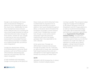 24
Google is also looking to the future
with conversational intelligence
platforms, from messaging via Allo to
the smart home. Additionally, the new
Pixel smartphones have exclusive
built-in features tied to AI, including the
new virtual Google Assistant as well as
unlimited photo and video storage for
Pixel owners. At least for now, Google
is reserving its new voice Assistant
exclusively for its branded Pixel and
Home devices (Assistant is available
as a chatbot though Allo, but without
voice integration).
Google has already been utilizing
AI to differentiate its consumer cloud
products, such as its Photos product
which features natural language
searches and automatic face and
object recognition.
In both hardware and messaging,
Google is arriving late to the party, but
these moves are vital for Mountain View
to defend both its reputation for AI
expertise and centrality as a search
platform. Each query handled through an
Alexa- or Siri-driven device threatens the
foundation of Google’s current revenue
model. Even if Google does succeed
here, though, a voice-centric search
landscape might still upend the
traditional web search-ad display
paradigm that it has depended on for
over a decade.
At the same time, if Google can
differentiate its devices and services
through the quality of its AI, it will have
an opportunity to create new, potentially
high-margin business lines even as it
strengthens its hand against Apple and
Amazon by carving out market share.
AR/VR
Alphabet’s AR/VR strategy has, in classic
fashion, involved multiple projects
running in parallel. The company’s plays
range from budget VR (Cardboard)
to AR (Glass) hardware to both VR
(Daydream) and AR (Tango) platforms,
as well as its aforementioned Magic
Leap stake. We’ve examined Google
and other tech corporates’ approaches
in our Augmented & Virtual Reality
research briefing. The Daydream
headset is interesting from a product
innovation point of view, as it is the first
headset to be made from fabric as
opposed to a clunky set of plastic
goggles, a design tailored towards
mass-market consumers new to
the VR concept.
 