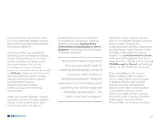 29
seen whether this will continue under
GV’s new leadership, Alphabet has two
other distinct subsidiaries dedicated to
life sciences research.
Of the two, Verily (f.k.a. Google Life
Sciences) is the more recent construct,
formed in December 2015 to corral a
number of projects, including smart
glucose-sensing contact lenses,
nanodiagnostics, and stabilized
spoons to counteract tremors (acquired
via Lift Labs). Verily has also partnered
with top healthcare brands including
Johnson & Johnson (Verb Surgical),
GlaxoSmithKline (Galvani
Bioelectronics), and Dexcom
(continuous glucose monitoring),
among others.
Verily is yet another Alphabet unit that
has been criticized for unclear paths to
market. There has been some drain
of top Verily talent, with veteran
Googlers returning to the mothership
or departing for competitors. Skeptical
observers have also questioned the
effectiveness and practicality of Verily’s
programs, including Stanford’s professor
of disease prevention.
“One needs to balance how much
these toys are used mostly for
marketing and for giving a sense of
a company really working on
something impressive—the brave
new world—or if we’re talking about
something that will have clear and
immediate clinical impact… The
latter is very hard to imagine.”
Meanwhile, Calico embodies the true
spirit of moonshot philosophy, aiming to
prolong human lifespans by
understanding the genetics of aging and
combating age-related diseases. Unlike
its sibling, Calico has hired medical
experts from primarily external sources,
rather than the Googleplex itself. As of
September 2015, Google had disclosed a
$240M budget for the unit, with pledged
support of up to $490M as necessary.
Understandably given its mission,
Calico is stealthy and shrouded in
some mystery, having less in the way
of tangible products and a greater
emphasis on long-term research
projects. (Verily does have a corollary
in its Baseline genomics study.)
Calico’s corporate website is sparse,
but still discloses a handful of notable
collaborators, including AbbVie,
AncestryDNA, and several universities.
 