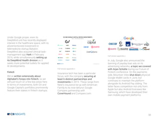 30
Under Google proper, even its
DeepMind unit has recently displayed
interest in the healthcare space, with its
aforementioned investment in
telemedicine startup Babylon.
DeepMind also acquired clinical task-
management app Hark in February
2016, while simultaneously setting up
its DeepMind Health division as it
seeks more potential outlets for applied
AI developments.
Fintech
We’ve written extensively about
Alphabet’s forays into fintech, so we
will just touch on a few key areas here.
In terms of investments, both GV and
Google Capital’s portfolios prominently
feature their stakes in fintech startups.
Full version appendix x
Insurance tech has been a particular
focus, with the company securing at
least 6 distinct partnerships and
investments in 2015. These range from
Nest’s insurance tie-up with American
Family to its now-defunct Google
Compare partnership with
CoverHound and Compare.com.
Full version appendix y
In July, Google also announced the
banning of payday loan ads on its
advertising networks, a topic we covered
with Arjan Schütte during our Future of
Fintech conference. On the payments
side, Mountain View shut down physical
Google Wallet cards in June, but
continues to maintain the platform
alongside its Android Pay sibling. The
latter faces competition not only from
Apple but also Android licensees like
Samsung, which have developed their
own mobile payment platforms.
 