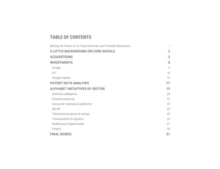 TABLE OF CONTENTS
Betting the Future on AI, Cloud Services, and (Tamed) Moonshots i
A LITTLE BACKGROUND ON CORE GOOGLE 2
ACQUISITIONS 3
INVESTMENTS 8
Google 9
GV 10
Google Capital 15
PATENT DATA ANALYSIS 17
ALPHABET INITIATIVES BY SECTOR 19
Artificial intelligence 20
Cloud & enterprise 22
Consumer hardware & platforms 23
AR/VR 24
Telecommunications & energy 25
Transportation & logistics 26
Healthcare & digital health 27
Fintech 30
FINAL WORDS 31
 