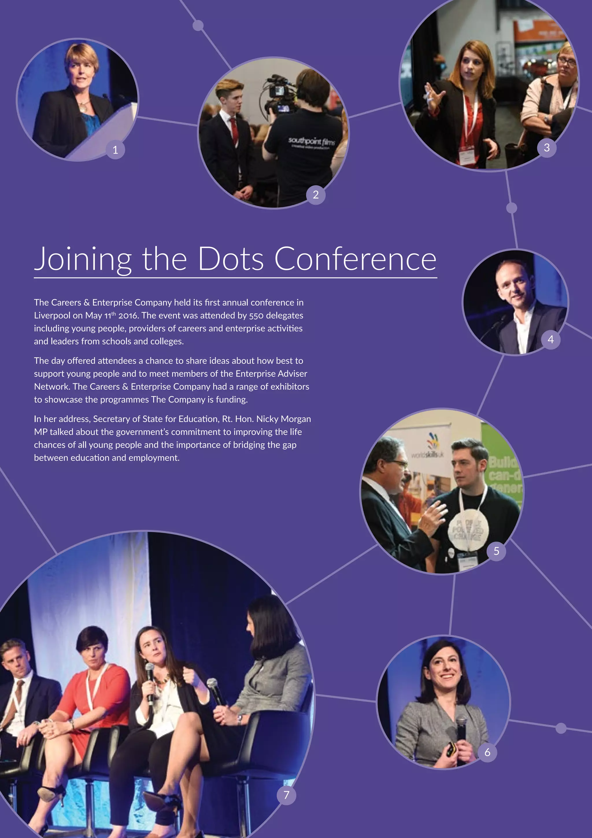 Joining the Dots Conference
The Careers  Enterprise Company held its first annual conference in
Liverpool on May 11th
2016. The event was attended by 550 delegates
including young people, providers of careers and enterprise activities
and leaders from schools and colleges.
The day offered attendees a chance to share ideas about how best to
support young people and to meet members of the Enterprise Adviser
Network. The Careers  Enterprise Company had a range of exhibitors
to showcase the programmes The Company is funding.
In her address, Secretary of State for Education, Rt. Hon. Nicky Morgan
MP talked about the government’s commitment to improving the life
chances of all young people and the importance of bridging the gap
between education and employment.
1
7
4
5
2
6
3
 