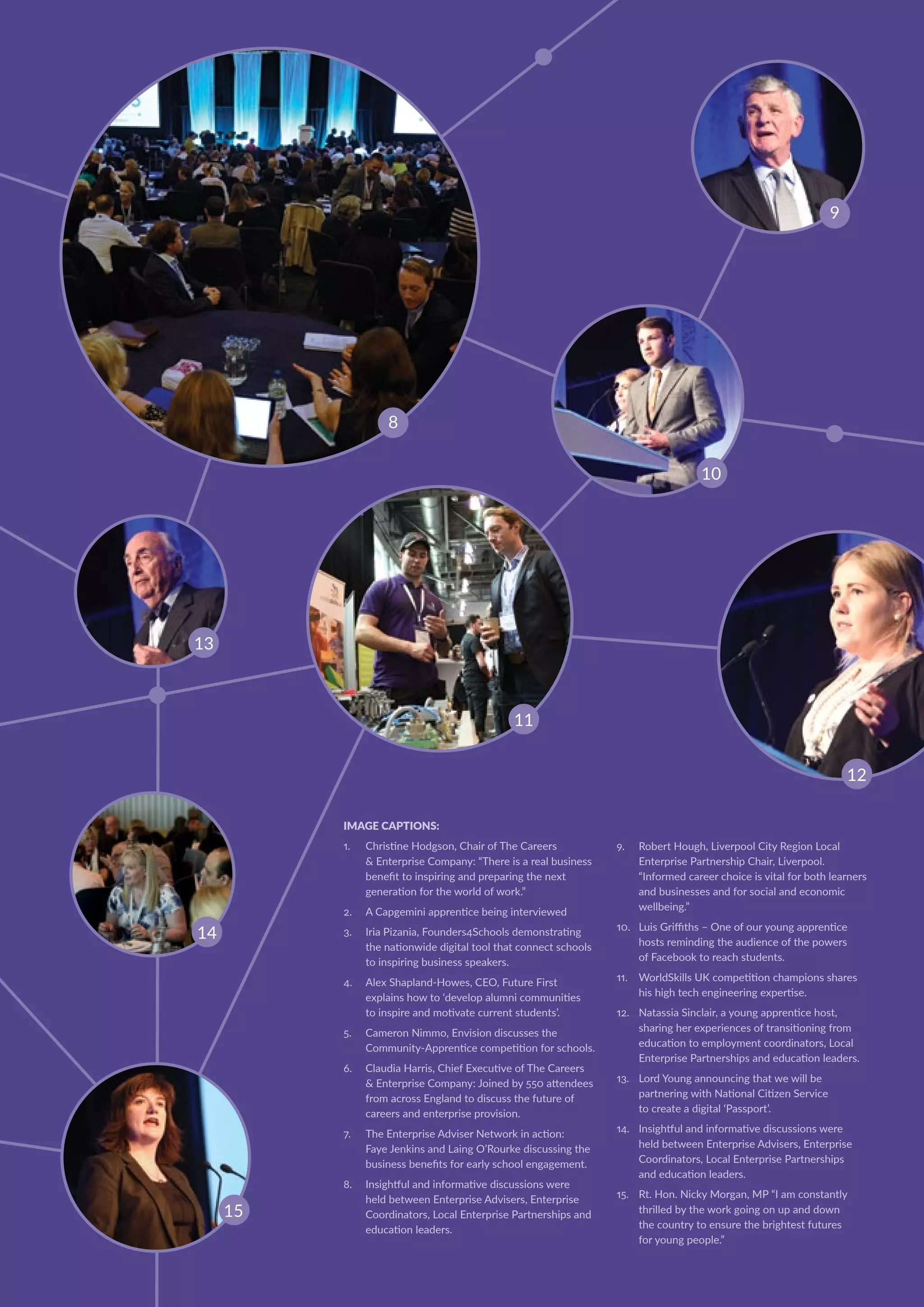 IMAGE CAPTIONS:
1.	 Christine Hodgson, Chair of The Careers
 Enterprise Company: “There is a real business
benefit to inspiring and preparing the next
generation for the world of work.”
2.	 A Capgemini apprentice being interviewed
3.	 Iria Pizania, Founders4Schools demonstrating
the nationwide digital tool that connect schools
to inspiring business speakers.
4.	 Alex Shapland-Howes, CEO, Future First
explains how to ‘develop alumni communities
to inspire and motivate current students’.
5.	 Cameron Nimmo, Envision discusses the
Community-Apprentice competition for schools.
6.	 Claudia Harris, Chief Executive of The Careers
 Enterprise Company: Joined by 550 attendees
from across England to discuss the future of
careers and enterprise provision.
7.	 The Enterprise Adviser Network in action:
Faye Jenkins and Laing O’Rourke discussing the
business benefits for early school engagement.
8.	 Insightful and informative discussions were
held between Enterprise Advisers, Enterprise
Coordinators, Local Enterprise Partnerships and
education leaders.
9.	 Robert Hough, Liverpool City Region Local
Enterprise Partnership Chair, Liverpool.
“Informed career choice is vital for both learners
and businesses and for social and economic
wellbeing.”
10.	 Luis Griffiths – One of our young apprentice
hosts reminding the audience of the powers
of Facebook to reach students.
11.	 WorldSkills UK competition champions shares
his high tech engineering expertise.
12.	 Natassia Sinclair, a young apprentice host,
sharing her experiences of transitioning from
education to employment coordinators, Local
Enterprise Partnerships and education leaders.
13.	 Lord Young announcing that we will be
partnering with National Citizen Service
to create a digital ‘Passport’.
14.	 Insightful and informative discussions were
held between Enterprise Advisers, Enterprise
Coordinators, Local Enterprise Partnerships
and education leaders.
15.	 Rt. Hon. Nicky Morgan, MP “I am constantly
thrilled by the work going on up and down
the country to ensure the brightest futures
for young people.”
11
8
12
9
15
10
13
14
 