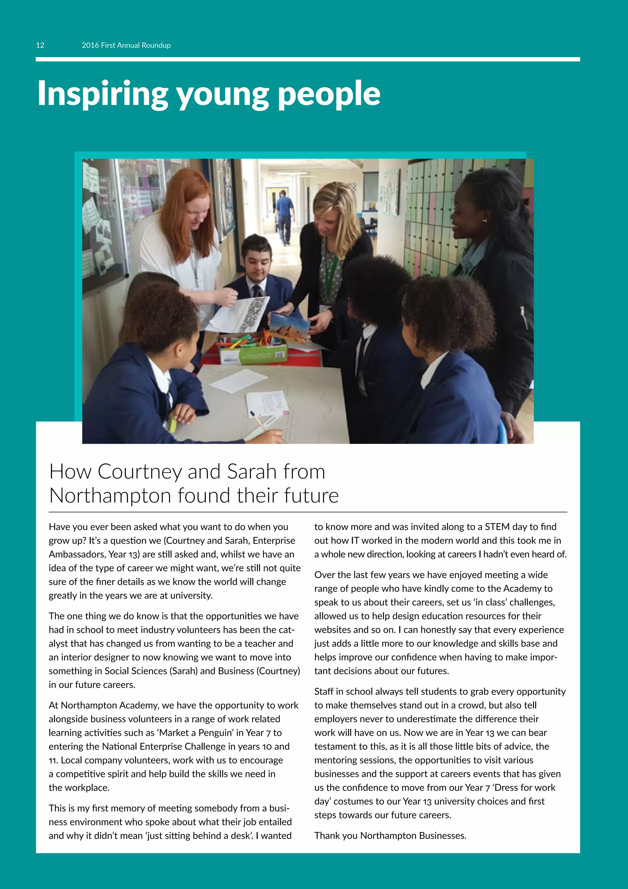 Inspiring young people
How Courtney and Sarah from
Northampton found their future
Have you ever been asked what you want to do when you
grow up? It’s a question we (Courtney and Sarah, Enterprise
Ambassadors, Year 13) are still asked and, whilst we have an
idea of the type of career we might want, we’re still not quite
sure of the finer details as we know the world will change
greatly in the years we are at university.
The one thing we do know is that the opportunities we have
had in school to meet industry volunteers has been the cat-
alyst that has changed us from wanting to be a teacher and
an interior designer to now knowing we want to move into
something in Social Sciences (Sarah) and Business (Courtney)
in our future careers.
At Northampton Academy, we have the opportunity to work
alongside business volunteers in a range of work related
learning activities such as ‘Market a Penguin’ in Year 7 to
entering the National Enterprise Challenge in years 10 and
11. Local company volunteers, work with us to encourage
a competitive spirit and help build the skills we need in
the workplace.
This is my first memory of meeting somebody from a busi-
ness environment who spoke about what their job entailed
and why it didn’t mean ‘just sitting behind a desk’. I wanted
to know more and was invited along to a STEM day to find
out how IT worked in the modern world and this took me in
a whole new direction, looking at careers I hadn’t even heard of.
Over the last few years we have enjoyed meeting a wide
range of people who have kindly come to the Academy to
speak to us about their careers, set us ‘in class’ challenges,
allowed us to help design education resources for their
websites and so on. I can honestly say that every experience
just adds a little more to our knowledge and skills base and
helps improve our confidence when having to make impor-
tant decisions about our futures.
Staff in school always tell students to grab every opportunity
to make themselves stand out in a crowd, but also tell
employers never to underestimate the difference their
work will have on us. Now we are in Year 13 we can bear
testament to this, as it is all those little bits of advice, the
mentoring sessions, the opportunities to visit various
businesses and the support at careers events that has given
us the confidence to move from our Year 7 ‘Dress for work
day’ costumes to our Year 13 university choices and first
steps towards our future careers.
Thank you Northampton Businesses.
12 2016 First Annual Roundup
 