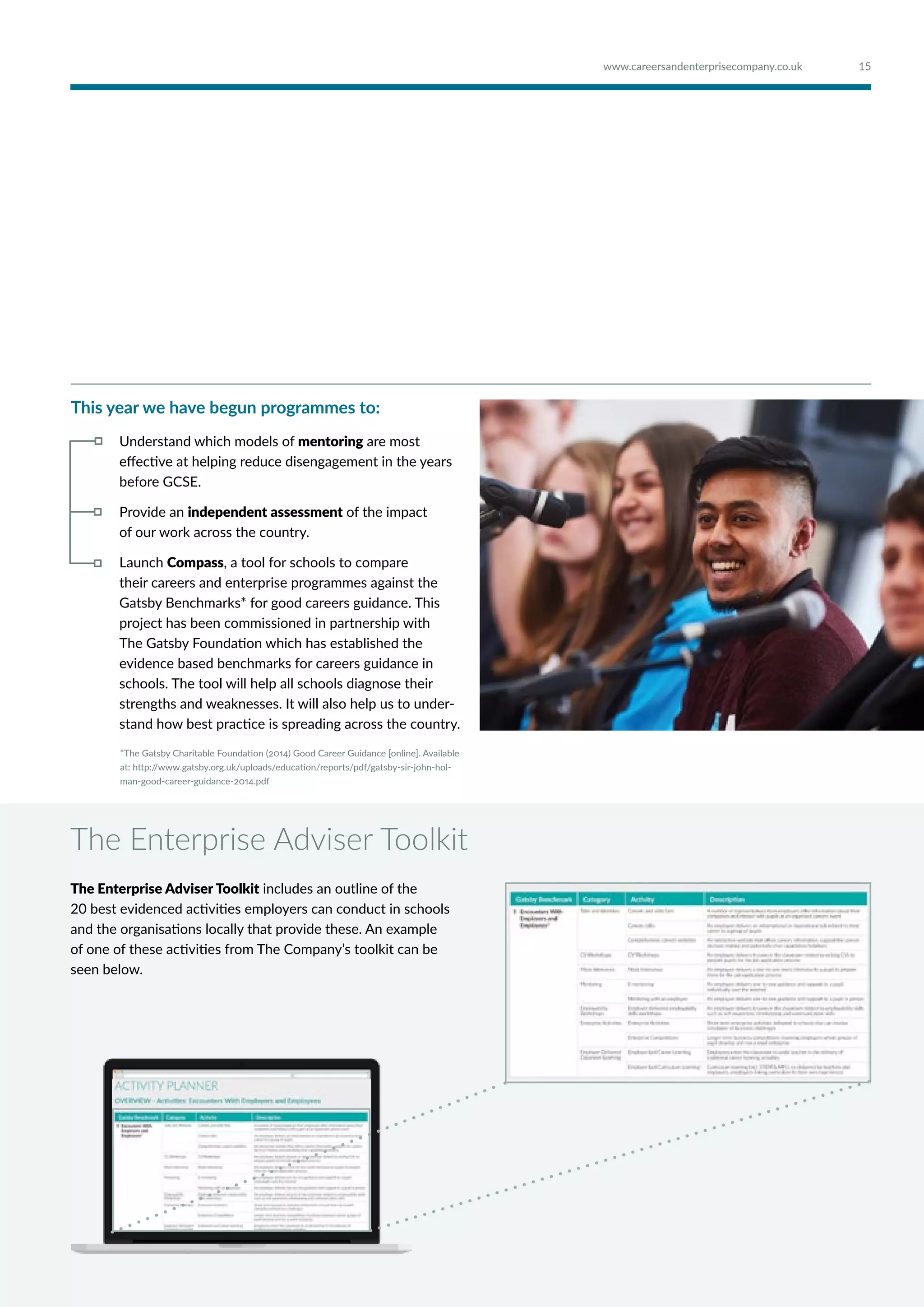 This year we have begun programmes to:
Understand which models of mentoring are most
effective at helping reduce disengagement in the years
before GCSE.
Provide an independent assessment of the impact
of our work across the country.
Launch Compass, a tool for schools to compare
their careers and enterprise programmes against the
Gatsby Benchmarks* for good careers guidance. This
project has been commissioned in partnership with
The Gatsby Foundation which has established the
evidence based benchmarks for careers guidance in
schools. The tool will help all schools diagnose their
strengths and weaknesses. It will also help us to under-
stand how best practice is spreading across the country.
The Enterprise Adviser Toolkit
The Enterprise Adviser Toolkit includes an outline of the
20 best evidenced activities employers can conduct in schools
and the organisations locally that provide these. An example
of one of these activities from The Company’s toolkit can be
seen below.
*The Gatsby Charitable Foundation (2014) Good Career Guidance [online]. Available
at: http://www.gatsby.org.uk/uploads/education/reports/pdf/gatsby-sir-john-hol-
man-good-career-guidance-2014.pdf
15www.careersandenterprisecompany.co.uk
 