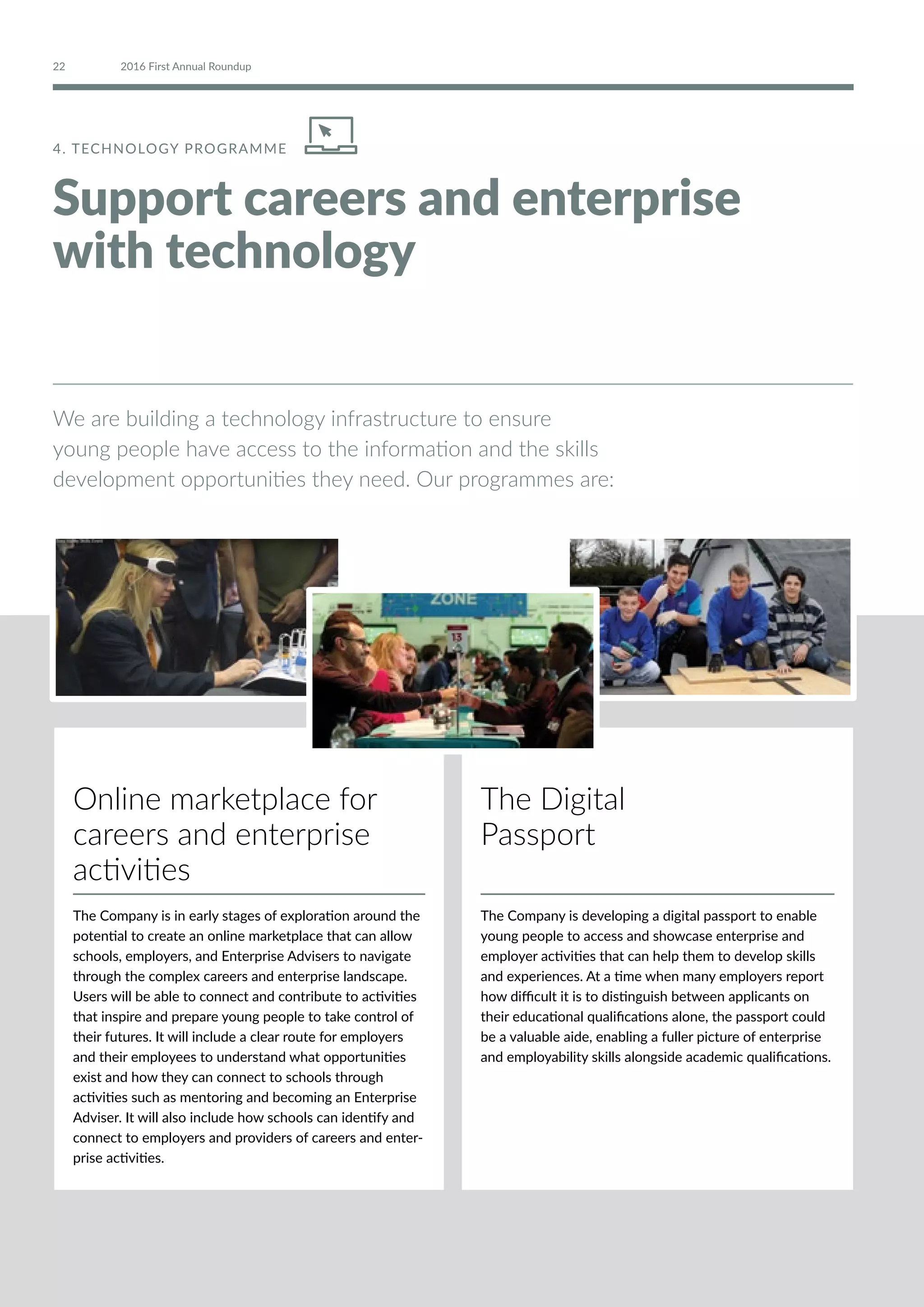 4. TECHNOLOGY PROGRAMME
Support careers and enterprise
with technology
We are building a technology infrastructure to ensure
young people have access to the information and the skills
development opportunities they need. Our programmes are:
Online marketplace for
careers and enterprise
activities
The Company is in early stages of exploration around the
potential to create an online marketplace that can allow
schools, employers, and Enterprise Advisers to navigate
through the complex careers and enterprise landscape.
Users will be able to connect and contribute to activities
that inspire and prepare young people to take control of
their futures. It will include a clear route for employers
and their employees to understand what opportunities
exist and how they can connect to schools through
activities such as mentoring and becoming an Enterprise
Adviser. It will also include how schools can identify and
connect to employers and providers of careers and enter-
prise activities.
The Digital
Passport
The Company is developing a digital passport to enable
young people to access and showcase enterprise and
employer activities that can help them to develop skills
and experiences. At a time when many employers report
how difficult it is to distinguish between applicants on
their educational qualifications alone, the passport could
be a valuable aide, enabling a fuller picture of enterprise
and employability skills alongside academic qualifications.
22 2016 First Annual Roundup
 