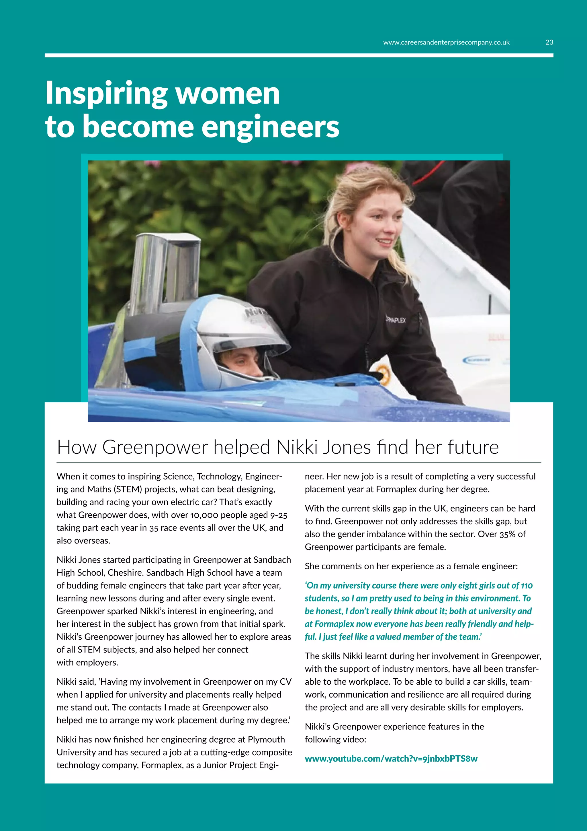 Inspiring women
to become engineers
How Greenpower helped Nikki Jones find her future
When it comes to inspiring Science, Technology, Engineer-
ing and Maths (STEM) projects, what can beat designing,
building and racing your own electric car? That’s exactly
what Greenpower does, with over 10,000 people aged 9-25
taking part each year in 35 race events all over the UK, and
also overseas.
Nikki Jones started participating in Greenpower at Sandbach
High School, Cheshire. Sandbach High School have a team
of budding female engineers that take part year after year,
learning new lessons during and after every single event.
Greenpower sparked Nikki’s interest in engineering, and
her interest in the subject has grown from that initial spark.
Nikki’s Greenpower journey has allowed her to explore areas
of all STEM subjects, and also helped her connect
with employers.
Nikki said, ‘Having my involvement in Greenpower on my CV
when I applied for university and placements really helped
me stand out. The contacts I made at Greenpower also
helped me to arrange my work placement during my degree.’
Nikki has now finished her engineering degree at Plymouth
University and has secured a job at a cutting-edge composite
technology company, Formaplex, as a Junior Project Engi-
neer. Her new job is a result of completing a very successful
placement year at Formaplex during her degree.
With the current skills gap in the UK, engineers can be hard
to find. Greenpower not only addresses the skills gap, but
also the gender imbalance within the sector. Over 35% of
Greenpower participants are female.
She comments on her experience as a female engineer:
‘On my university course there were only eight girls out of 110
students, so I am pretty used to being in this environment. To
be honest, I don’t really think about it; both at university and
at Formaplex now everyone has been really friendly and help-
ful. I just feel like a valued member of the team.’
The skills Nikki learnt during her involvement in Greenpower,
with the support of industry mentors, have all been transfer-
able to the workplace. To be able to build a car skills, team-
work, communication and resilience are all required during
the project and are all very desirable skills for employers.
Nikki’s Greenpower experience features in the
following video:
www.youtube.com/watch?v=9jnbxbPTS8w
23www.careersandenterprisecompany.co.uk
 