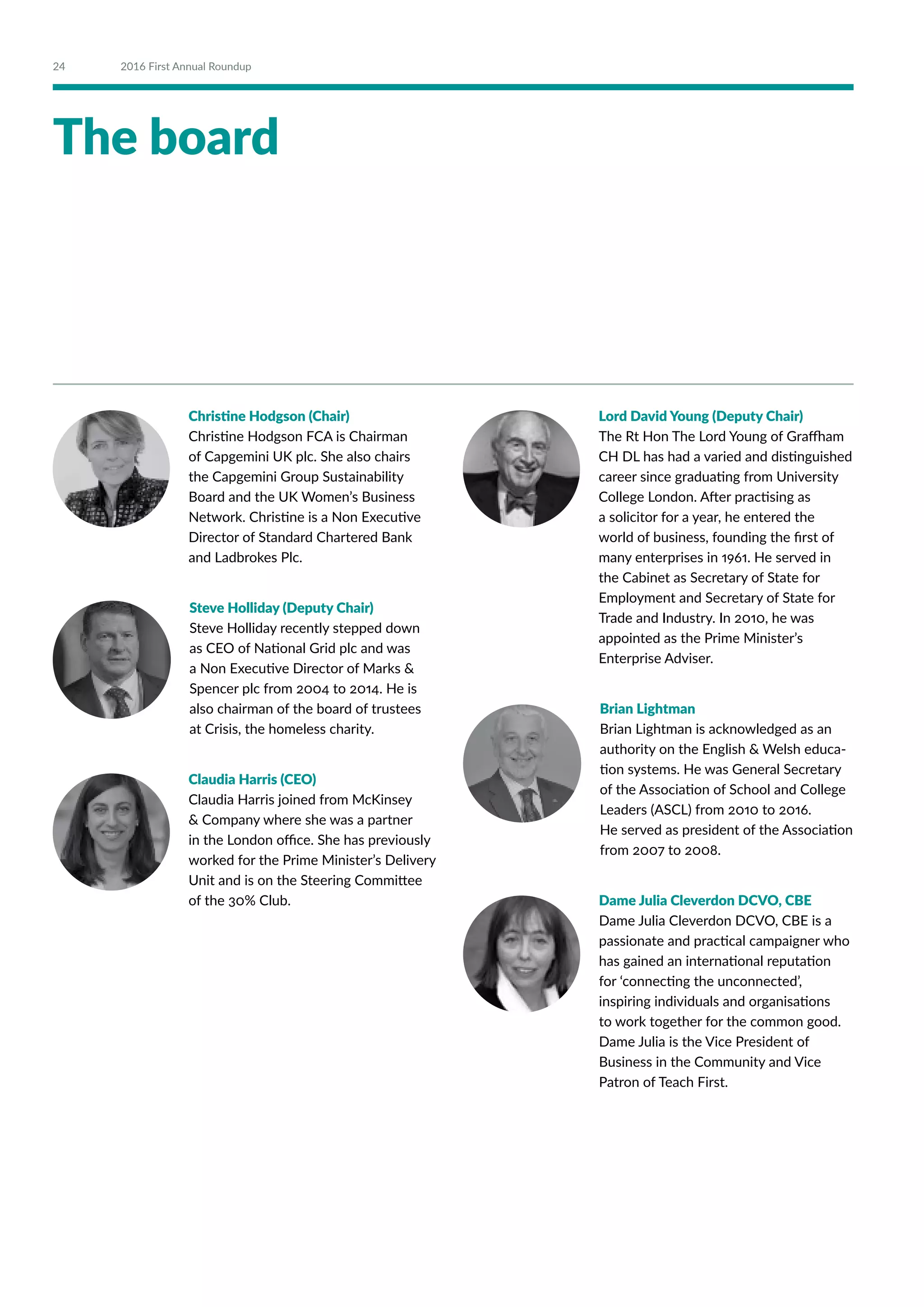 The board
Christine Hodgson (Chair)
Christine Hodgson FCA is Chairman
of Capgemini UK plc. She also chairs
the Capgemini Group Sustainability
Board and the UK Women’s Business
Network. Christine is a Non Executive
Director of Standard Chartered Bank
and Ladbrokes Plc.
Steve Holliday (Deputy Chair)
Steve Holliday recently stepped down
as CEO of National Grid plc and was
a Non Executive Director of Marks 
Spencer plc from 2004 to 2014. He is
also chairman of the board of trustees
at Crisis, the homeless charity.
Claudia Harris (CEO)
Claudia Harris joined from McKinsey
 Company where she was a partner
in the London office. She has previously
worked for the Prime Minister’s Delivery
Unit and is on the Steering Committee
of the 30% Club.
Lord David Young (Deputy Chair)
The Rt Hon The Lord Young of Graffham
CH DL has had a varied and distinguished
career since graduating from University
College London. After practising as
a solicitor for a year, he entered the
world of business, founding the first of
many enterprises in 1961. He served in
the Cabinet as Secretary of State for
Employment and Secretary of State for
Trade and Industry. In 2010, he was
appointed as the Prime Minister’s
Enterprise Adviser.
Brian Lightman
Brian Lightman is acknowledged as an
authority on the English  Welsh educa-
tion systems. He was General Secretary
of the Association of School and College
Leaders (ASCL) from 2010 to 2016.
He served as president of the Association
from 2007 to 2008.
Dame Julia Cleverdon DCVO, CBE
Dame Julia Cleverdon DCVO, CBE is a
passionate and practical campaigner who
has gained an international reputation
for ‘connecting the unconnected’,
inspiring individuals and organisations
to work together for the common good.
Dame Julia is the Vice President of
Business in the Community and Vice
Patron of Teach First.
24 2016 First Annual Roundup
 