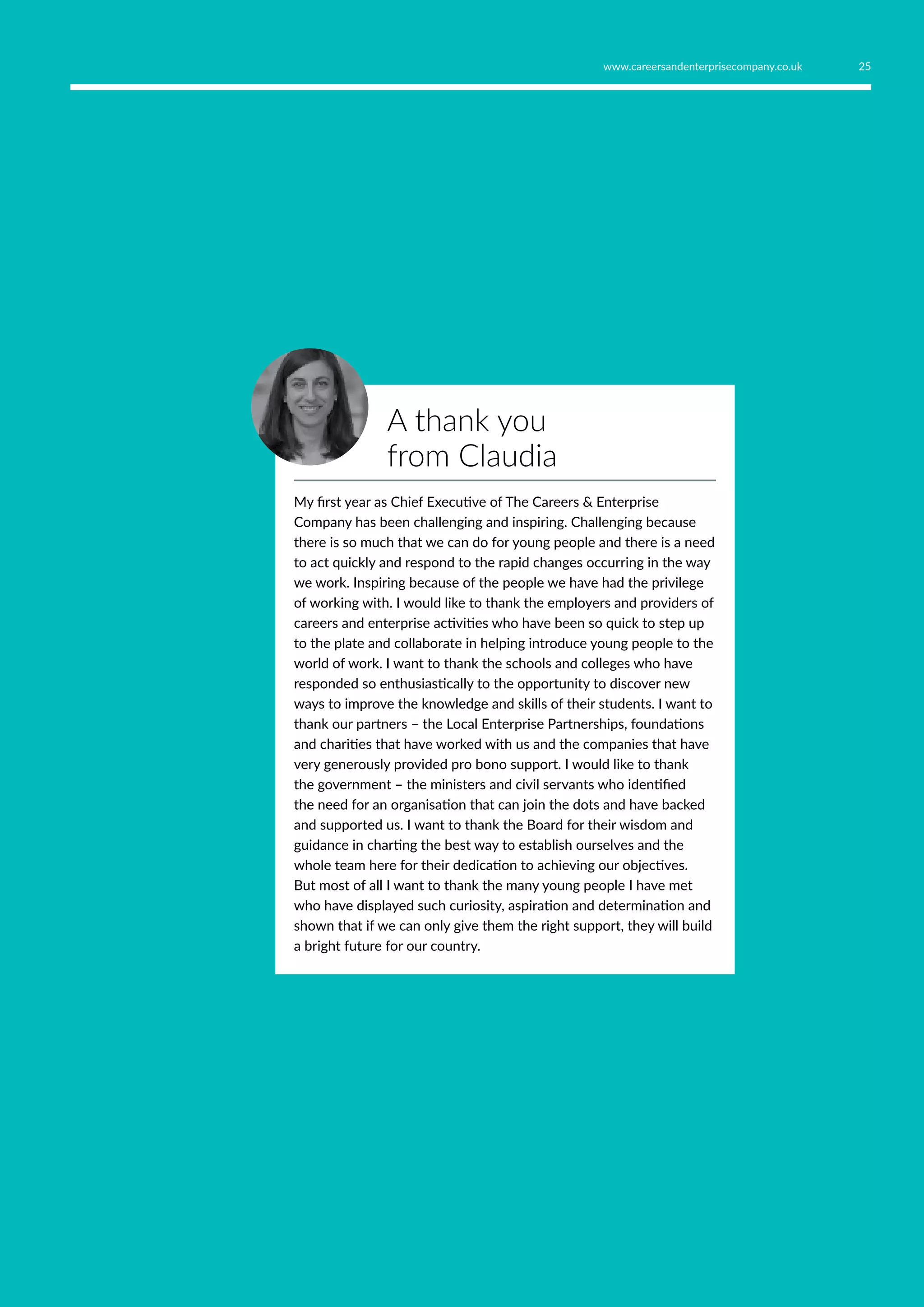 A thank you
from Claudia
My first year as Chief Executive of The Careers  Enterprise
Company has been challenging and inspiring. Challenging because
there is so much that we can do for young people and there is a need
to act quickly and respond to the rapid changes occurring in the way
we work. Inspiring because of the people we have had the privilege
of working with. I would like to thank the employers and providers of
careers and enterprise activities who have been so quick to step up
to the plate and collaborate in helping introduce young people to the
world of work. I want to thank the schools and colleges who have
responded so enthusiastically to the opportunity to discover new
ways to improve the knowledge and skills of their students. I want to
thank our partners – the Local Enterprise Partnerships, foundations
and charities that have worked with us and the companies that have
very generously provided pro bono support. I would like to thank
the government – the ministers and civil servants who identified
the need for an organisation that can join the dots and have backed
and supported us. I want to thank the Board for their wisdom and
guidance in charting the best way to establish ourselves and the
whole team here for their dedication to achieving our objectives.
But most of all I want to thank the many young people I have met
who have displayed such curiosity, aspiration and determination and
shown that if we can only give them the right support, they will build
a bright future for our country.
25www.careersandenterprisecompany.co.uk
 