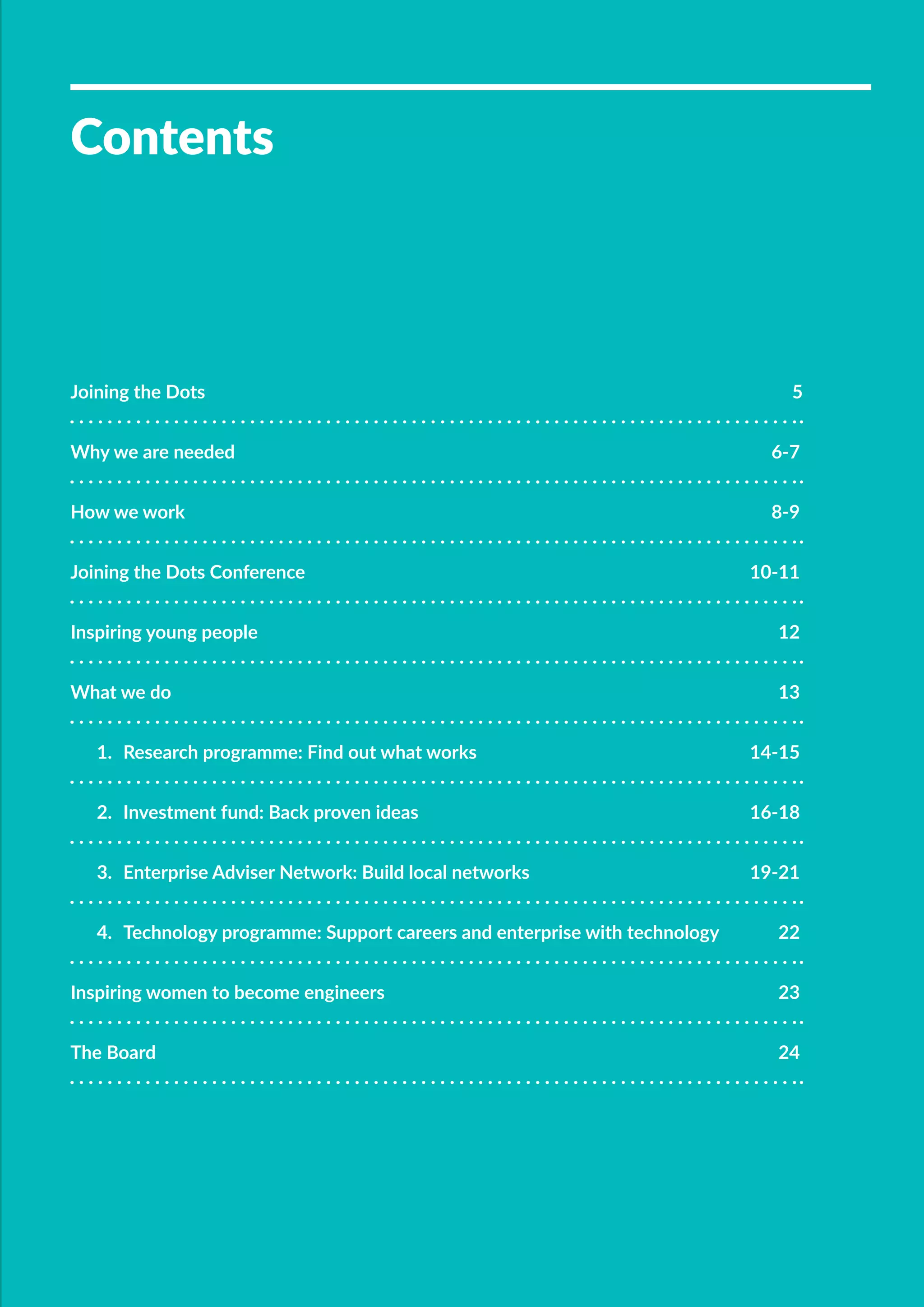 ƒƒ 	
Contents
Joining the Dots	 5
Why we are needed	 6-7
How we work	 8-9
Joining the Dots Conference	 10-11
Inspiring young people	 12
What we do	 13
1.	 Research programme: Find out what works	 14-15
2.	 Investment fund: Back proven ideas	 16-18
3.	 Enterprise Adviser Network: Build local networks	 19-21
4.	 Technology programme: Support careers and enterprise with technology	 22
Inspiring women to become engineers	 23
The Board	 24
 