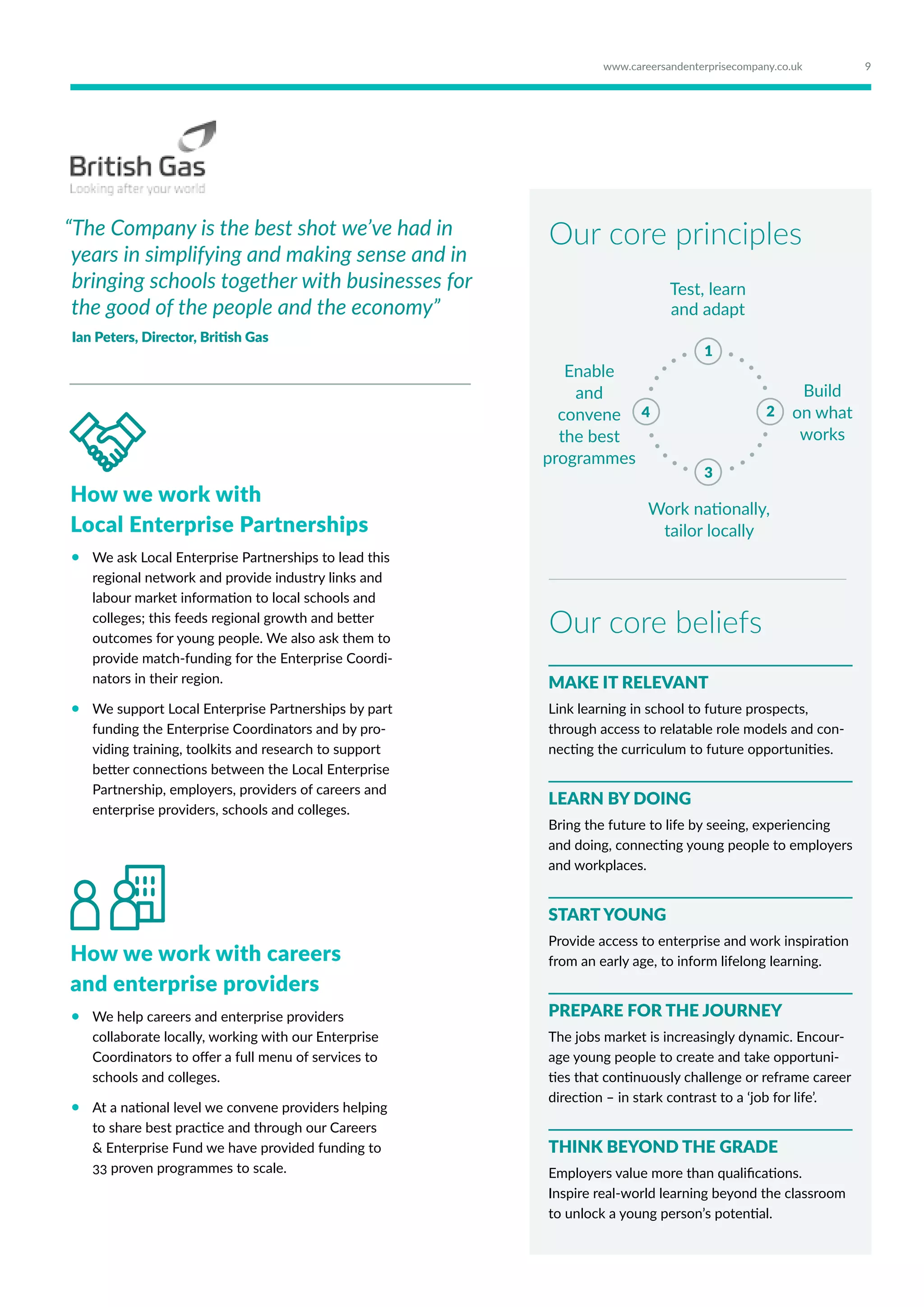 “The Company is the best shot we’ve had in
years in simplifying and making sense and in
bringing schools together with businesses for
the good of the people and the economy”
Ian Peters, Director, British Gas
How we work with
Local Enterprise Partnerships
•	 We ask Local Enterprise Partnerships to lead this
regional network and provide industry links and
labour market information to local schools and
colleges; this feeds regional growth and better
outcomes for young people. We also ask them to
provide match-funding for the Enterprise Coordi-
nators in their region.
•	 We support Local Enterprise Partnerships by part
funding the Enterprise Coordinators and by pro-
viding training, toolkits and research to support
better connections between the Local Enterprise
Partnership, employers, providers of careers and
enterprise providers, schools and colleges.
Test, learn
and adapt
Build
on what
works
Enable
and
convene
the best
programmes
Work nationally,
tailor locally
1
3
24
Our core principles
Our core beliefs
MAKE IT RELEVANT
Link learning in school to future prospects,
through access to relatable role models and con-
necting the curriculum to future opportunities.
LEARN BY DOING
Bring the future to life by seeing, experiencing
and doing, connecting young people to employers
and workplaces.
START YOUNG
Provide access to enterprise and work inspiration
from an early age, to inform lifelong learning.
PREPARE FOR THE JOURNEY
The jobs market is increasingly dynamic. Encour-
age young people to create and take opportuni-
ties that continuously challenge or reframe career
direction – in stark contrast to a ‘job for life’.
THINK BEYOND THE GRADE
Employers value more than qualifications.
Inspire real-world learning beyond the classroom
to unlock a young person’s potential.
How we work with careers
and enterprise providers
•	 We help careers and enterprise providers
collaborate locally, working with our Enterprise
Coordinators to offer a full menu of services to
schools and colleges.
•	 At a national level we convene providers helping
to share best practice and through our Careers
 Enterprise Fund we have provided funding to
33 proven programmes to scale.
9www.careersandenterprisecompany.co.uk
 