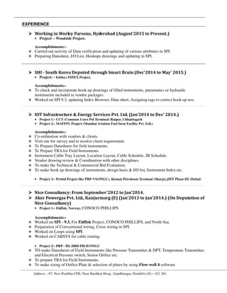 Address: - 07, New Pratibha CHS, Near Hardikar Hosp., Gandhinagar, Dombilvi (E) – 421 201.
EXPERIENCE
Working in Worley Parsons, Hyderabad (August’2015 to Present.)
• Project: - Woodside Project.
Accomplishments:-
Carried out activity of Data verification and updating of various attributes in SPI.
Preparing Datasheet, I/O List, Hookups drawings and updating in SPI.
SHI - South Korea Deputed through Smart Brain (Dec'2014 to May' 2015.)
• Project: - Ichthys INPEX Project.
Accomplishments:-
To check and incorporate hook up drawings of filled instruments, pneumatics or hydraulic
instruments included in vendor packages.
Worked on SPI 9.3, updating Index Browser, Data sheet, Assigning tags to correct hook up nos.
IOT Infrastructure & Energy Services Pvt. Ltd. (Jan’2014 to Dec' 2014.)
• Project 1:- CUT (Common Users Pol Terminal) Raipur, Chhattisgarh
• Project 2:- MAFFFL Project (Mumbai Aviation Fuel farm Facility Pvt. Ltd.)
Accomplishments:-
Co-ordination with vendors & clients.
Visit site for survey and to resolve client requirement.
To Prepare Datasheets for field instruments.
To Prepare TBA for Field Instruments.
Instrument Cable Tray Layout, Location Layout, Cable Schedule, JB Schedule.
Vendor drawing review & Coordination with other disciplines.
To make the Technical & Commercial Bid Evaluation.
To make hook up drawings of instruments, design basis & I/O list, Instrument Index etc.
• Project 3:- Prebid Project like PRP-VI(ONGC), Kismat Petroleum Terminal (Sharja),JIFF Phase-III (Dubai)
Nice Consultancy: From September'2012 to Jan'2014.
Aker Powergas Pvt. Ltd., Kanjurmarg (E) (Jan'2013 to Jan'2014.) (On Deputation of
Nice Consultancy)
• Project 1:- Eldfisk, Norway, CONOCO PHILLIPS
Accomplishments:-
Worked on SPI - 9.3, For Eldfisk Project, CONOCO PHILLIPS, and North Sea.
Preparation of Conventional wiring, Cross wiring in SPI.
Worked on Loops using SPI.
Worked on CABSYS for cable routing.
• Project 2:- PRP - III, HRD PH-II ONGC
TO make Datasheets of Field Instruments like Pressure Transmitter & DPT, Temperature Transmitter,
and Electrical Pressure switch, Senior Orifice etc.
To prepare TBA for Field Instruments.
To make sizing of Orifice Plate & selection of plates by using Flow-well 4 software.
 