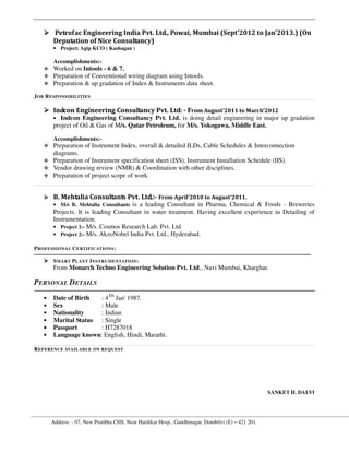 Address: - 07, New Pratibha CHS, Near Hardikar Hosp., Gandhinagar, Dombilvi (E) – 421 201.
Petrofac Engineering India Pvt. Ltd., Powai, Mumbai (Sept'2012 to Jan'2013.) (On
Deputation of Nice Consultancy)
• Project: Agip KCO ( Kashagan )
Accomplishments:-
Worked on Intools - 6 & 7.
Preparation of Conventional wiring diagram using Intools.
Preparation & up gradation of Index & Instruments data sheet.
JOB RESPONSIBILITIES
Indcon Engineering Consultancy Pvt. Ltd: - From August'2011 to March'2012
• Indcon Engineering Consultancy Pvt. Ltd. is doing detail engineering in major up gradation
project of Oil & Gas of M/s. Qatar Petroleum, for M/s. Yokogawa, Middle East.
Accomplishments:-
Preparation of Instrument Index, overall & detailed ILDs, Cable Schedules & Interconnection
diagrams.
Preparation of Instrument specification sheet (ISS), Instrument Installation Schedule (IIS).
Vendor drawing review (NMR) & Coordination with other disciplines.
Preparation of project scope of work.
B. Mehtalia Consultants Pvt. Ltd.:- From April'2010 to August'2011.
• M/s B. Mehtalia Consultants is a leading Consultant in Pharma, Chemical & Foods - Breweries
Projects. It is leading Consultant in water treatment. Having excellent experience in Detailing of
Instrumentation.
• Project 1:- M/s. Cosmos Research Lab. Pvt. Ltd
• Project 2:- M/s. AkzoNobel India Pvt. Ltd., Hyderabad.
PROFESSIONAL CERTIFICATIONS:
SMART PLANT INSTRUMENTATION:
From Monarch Techno Engineering Solution Pvt. Ltd., Navi Mumbai, Kharghar.
PERSONAL DETAILS
• Date of Birth : 4TH
Jan' 1987.
• Sex : Male
• Nationality : Indian
• Marital Status : Single
• Passport : H7287018
• Language known: English, Hindi, Marathi.
REFERENCE AVAILABLE ON REQUEST
SANKET H. DALVI
 