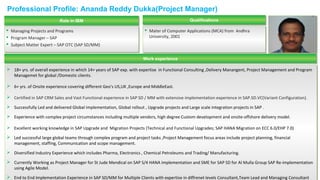 Professional Profile: Ananda Reddy Dukka(Project Manager)
QualificationsQualificationsRole in IBMRole in IBM
 Managing Projects and Programs
 Program Manager – SAP
 Subject Matter Expert – SAP OTC (SAP SD/MM)
 Managing Projects and Programs
 Program Manager – SAP
 Subject Matter Expert – SAP OTC (SAP SD/MM)
 Mater of Computer Applications (MCA) from Andhra
University, 2001
 Mater of Computer Applications (MCA) from Andhra
University, 2001
Work experienceWork experience
 18+ yrs. of overall experience in which 14+ years of SAP exp. with expertise in Functional Consulting ,Delivery Manangent, Project Management and Program
Managemet for global /Domestic clients.
 6+ yrs. of Onsite experience covering different Geo's US,UK ,Europe and MiddleEast.
 Certified in SAP CRM Sales and Vast Functional experience in SAP SD / MM with extensive implementation experience in SAP.SD.VC(Variant Configuration).
 Successfully Led and delivered Global implementation, Global rollout , Upgrade projects and Large scale integration projects in SAP .
 Experience with complex project circumstances including multiple vendors, high degree Custom development and onsite-offshore delivery model.
 Excellent working knowledge in SAP Upgrade and Migration Projects (Technical and Functional Upgrades; SAP HANA Migration on ECC 6.0/EHP 7.0)
 Led successful large global teams through complex program and project tasks ,Project Management focus areas include project planning, financial
management, staffing, Communication and scope management.
 Diversified Industry Experience which includes Pharma, Electronics , Chemical Petroleums and Trading/ Manufacturing.
 Currently Working as Project Manager for St Jude Mendical on SAP S/4 HANA Implementation and SME for SAP SD for Al Mulla Group SAP Re-implementation
using Agile Model.
 End to End Implementation Experience in SAP SD/MM for Multiple Clients with expertise in diffrenet levels Consultant,Team Lead and Managing Consultant
 18+ yrs. of overall experience in which 14+ years of SAP exp. with expertise in Functional Consulting ,Delivery Manangent, Project Management and Program
Managemet for global /Domestic clients.
 6+ yrs. of Onsite experience covering different Geo's US,UK ,Europe and MiddleEast.
 Certified in SAP CRM Sales and Vast Functional experience in SAP SD / MM with extensive implementation experience in SAP.SD.VC(Variant Configuration).
 Successfully Led and delivered Global implementation, Global rollout , Upgrade projects and Large scale integration projects in SAP .
 Experience with complex project circumstances including multiple vendors, high degree Custom development and onsite-offshore delivery model.
 Excellent working knowledge in SAP Upgrade and Migration Projects (Technical and Functional Upgrades; SAP HANA Migration on ECC 6.0/EHP 7.0)
 Led successful large global teams through complex program and project tasks ,Project Management focus areas include project planning, financial
management, staffing, Communication and scope management.
 Diversified Industry Experience which includes Pharma, Electronics , Chemical Petroleums and Trading/ Manufacturing.
 Currently Working as Project Manager for St Jude Mendical on SAP S/4 HANA Implementation and SME for SAP SD for Al Mulla Group SAP Re-implementation
using Agile Model.
 End to End Implementation Experience in SAP SD/MM for Multiple Clients with expertise in diffrenet levels Consultant,Team Lead and Managing Consultant
 