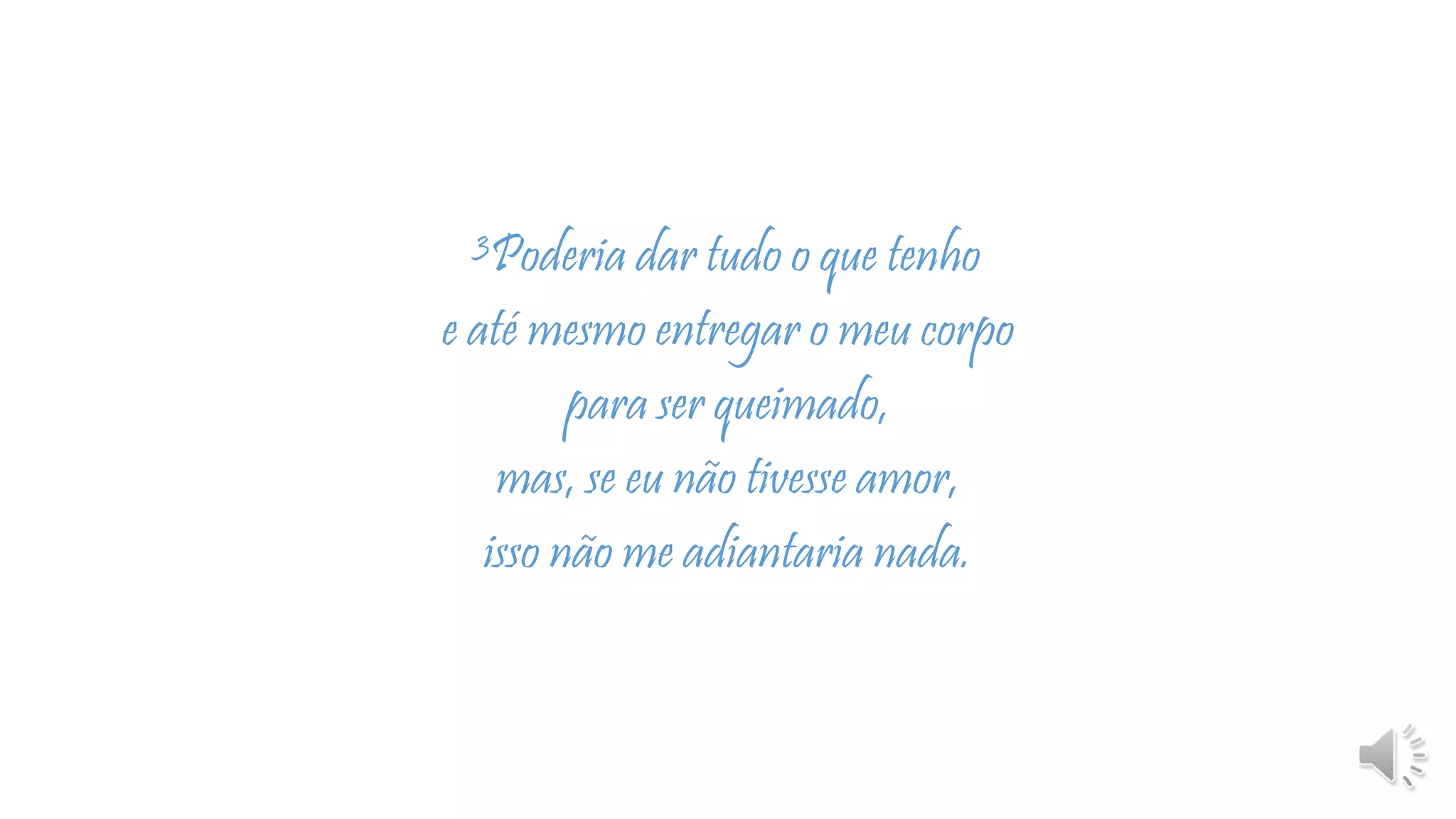 3Poderia dar tudo o que tenho
e até mesmo entregar o meu corpo
para ser queimado,
mas, se eu não tivesse amor,
isso não me adiantaria nada.
 