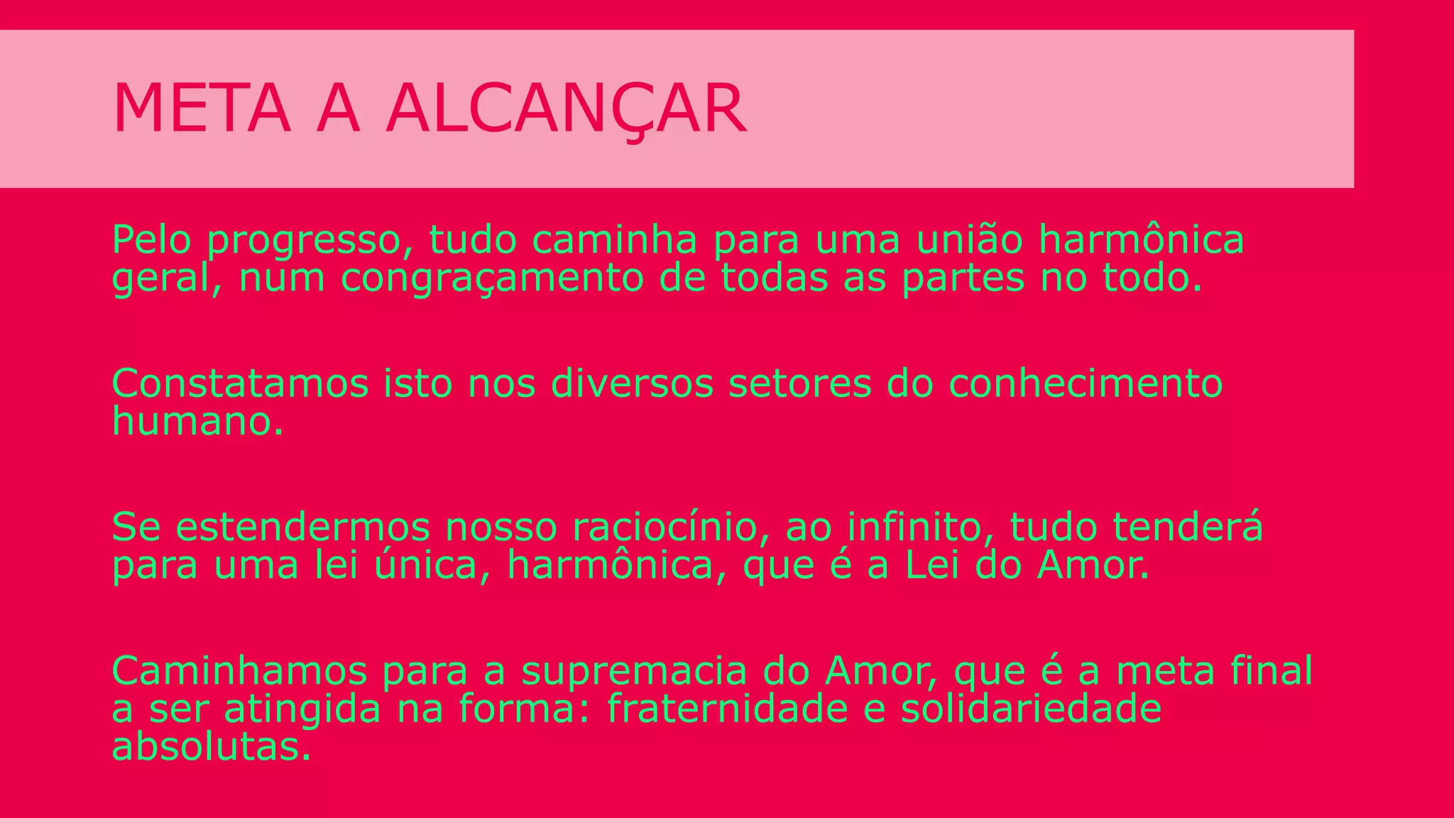 META A ALCANÇAR
Pelo progresso, tudo caminha para uma união harmônica
geral, num congraçamento de todas as partes no todo.
Constatamos isto nos diversos setores do conhecimento
humano.
Se estendermos nosso raciocínio, ao infinito, tudo tenderá
para uma lei única, harmônica, que é a Lei do Amor.
Caminhamos para a supremacia do Amor, que é a meta final
a ser atingida na forma: fraternidade e solidariedade
absolutas.
 