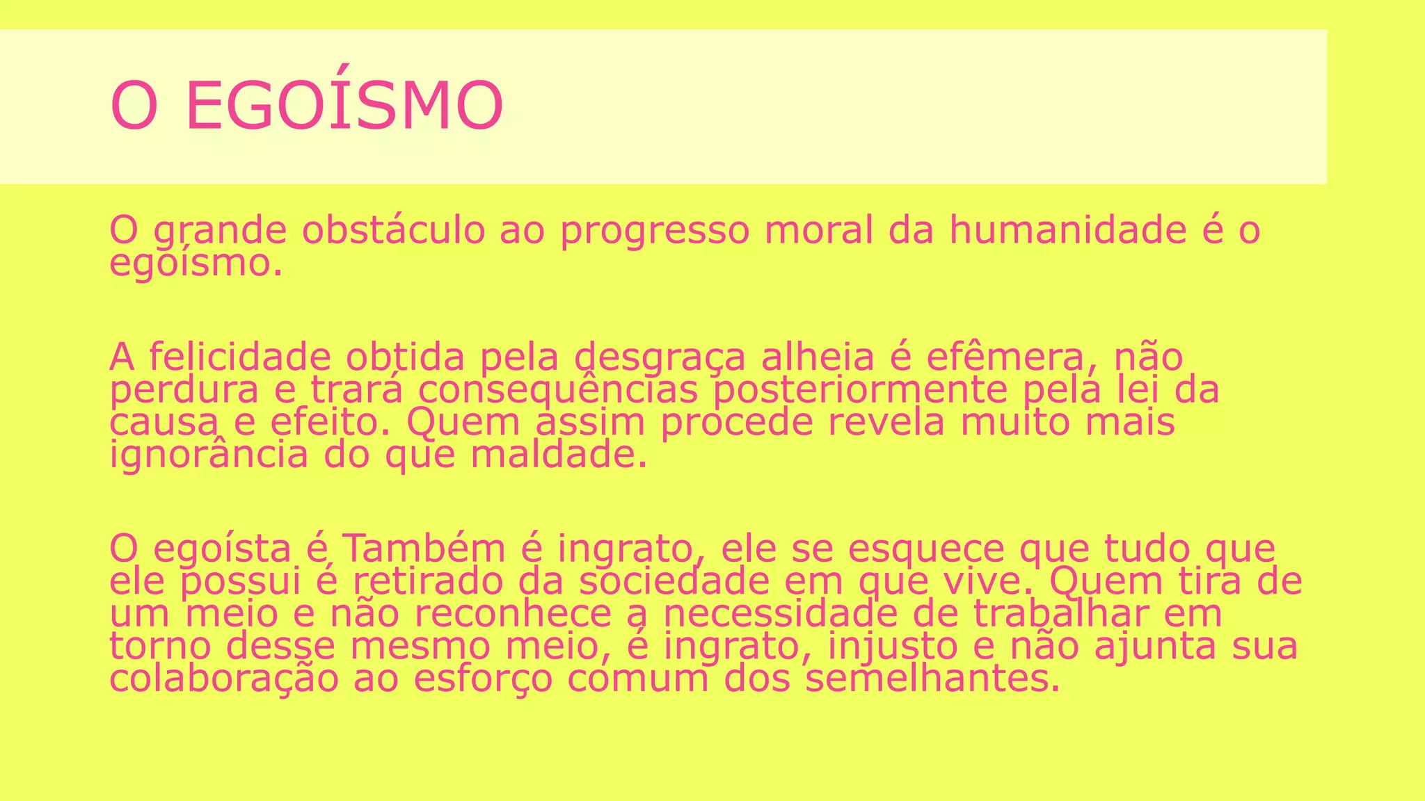 O EGOÍSMO
O grande obstáculo ao progresso moral da humanidade é o
egoísmo.
A felicidade obtida pela desgraça alheia é efêmera, não
perdura e trará consequências posteriormente pela lei da
causa e efeito. Quem assim procede revela muito mais
ignorância do que maldade.
O egoísta é Também é ingrato, ele se esquece que tudo que
ele possui é retirado da sociedade em que vive. Quem tira de
um meio e não reconhece a necessidade de trabalhar em
torno desse mesmo meio, é ingrato, injusto e não ajunta sua
colaboração ao esforço comum dos semelhantes.
 