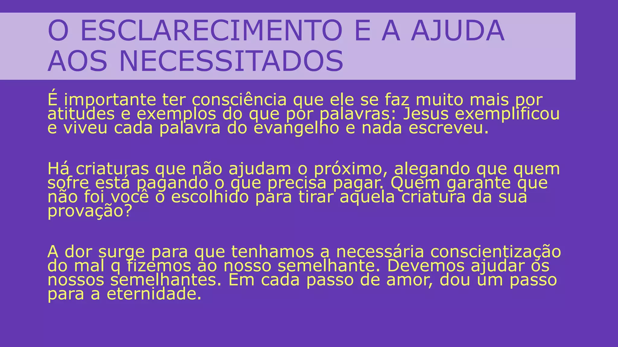O ESCLARECIMENTO E A AJUDA
AOS NECESSITADOS
É importante ter consciência que ele se faz muito mais por
atitudes e exemplos do que por palavras: Jesus exemplificou
e viveu cada palavra do evangelho e nada escreveu.
Há criaturas que não ajudam o próximo, alegando que quem
sofre está pagando o que precisa pagar. Quem garante que
não foi você o escolhido para tirar aquela criatura da sua
provação?
A dor surge para que tenhamos a necessária conscientização
do mal q fizemos ao nosso semelhante. Devemos ajudar os
nossos semelhantes. Em cada passo de amor, dou um passo
para a eternidade.
 