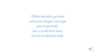 3Poderia dar tudo o que tenho
e até mesmo entregar o meu corpo
para ser queimado,
mas, se eu não tivesse amor,
isso não me adiantaria nada.
 