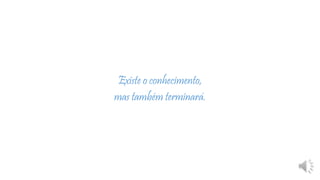 Existe o conhecimento,
mas também terminará.
 