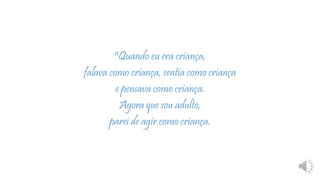 11Quando eu era criança,
falava como criança, sentia como criança
e pensava como criança.
Agora que sou adulto,
parei de agir como criança.
 