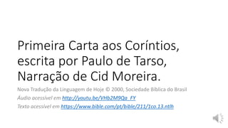 Primeira Carta aos Coríntios,
escrita por Paulo de Tarso,
Narração de Cid Moreira.
Nova Tradução da Linguagem de Hoje © 2000, Sociedade Bíblica do Brasil
Áudio acessível em http://youtu.be/VHb2M9Qa_FY
Texto acessível em https://www.bible.com/pt/bible/211/1co.13.ntlh
 