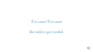 É só o amor! É só o amor
Que conhece o que é verdade.
 