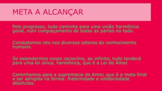 META A ALCANÇAR
Pelo progresso, tudo caminha para uma união harmônica
geral, num congraçamento de todas as partes no todo.
Constatamos isto nos diversos setores do conhecimento
humano.
Se estendermos nosso raciocínio, ao infinito, tudo tenderá
para uma lei única, harmônica, que é a Lei do Amor.
Caminhamos para a supremacia do Amor, que é a meta final
a ser atingida na forma: fraternidade e solidariedade
absolutas.
 