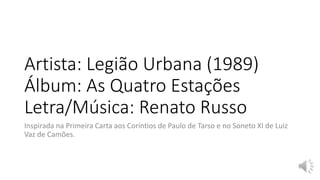Artista: Legião Urbana (1989)
Álbum: As Quatro Estações
Letra/Música: Renato Russo
Inspirada na Primeira Carta aos Coríntios de Paulo de Tarso e no Soneto XI de Luiz
Vaz de Camões.
 