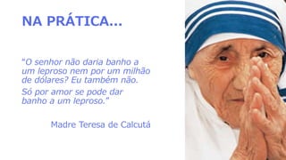 NA PRÁTICA...
“O senhor não daria banho a
um leproso nem por um milhão
de dólares? Eu também não.
Só por amor se pode dar
banho a um leproso.”
Madre Teresa de Calcutá
 