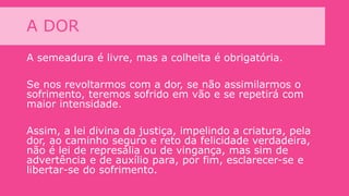 A DOR
A semeadura é livre, mas a colheita é obrigatória.
Se nos revoltarmos com a dor, se não assimilarmos o
sofrimento, teremos sofrido em vão e se repetirá com
maior intensidade.
Assim, a lei divina da justiça, impelindo a criatura, pela
dor, ao caminho seguro e reto da felicidade verdadeira,
não é lei de represália ou de vingança, mas sim de
advertência e de auxílio para, por fim, esclarecer-se e
libertar-se do sofrimento.
 
