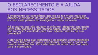 O ESCLARECIMENTO E A AJUDA
AOS NECESSITADOS
É importante ter consciência que ele se faz muito mais por
atitudes e exemplos do que por palavras: Jesus exemplificou
e viveu cada palavra do evangelho e nada escreveu.
Há criaturas que não ajudam o próximo, alegando que quem
sofre está pagando o que precisa pagar. Quem garante que
não foi você o escolhido para tirar aquela criatura da sua
provação?
A dor surge para que tenhamos a necessária conscientização
do mal q fizemos ao nosso semelhante. Devemos ajudar os
nossos semelhantes. Em cada passo de amor, dou um passo
para a eternidade.
 