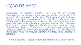 LIÇÃO DE AMOR
Saturnino, um homem simples, mas que foi um cristão
exemplar, e que muito amou, conquistando a amizade e o
respeito de quantos o conheciam. Num acidente de trabalho
perdeu o polegar e posteriormente, no Centro Espírita onde
colaborava ativamente, foi informado por uma entidade que,
para ele, estava programado que perderia o braço naquela
encarnação, para resgatar débitos de vida anterior, mas,
devido aos méritos acumulados na presente encarnação ele
resgatou com seu amor grande parcelas de suas dívidas, não
lhe sendo mais necessário perder o braço, mas apenas o
polegar.
A vida escreve - psicografado por Francisco Cândido Xavier.
 