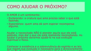 COMO AJUDAR O PRÓXIMO?
O AMOR é um sentimento:
• Esclarecido: a criatura que ama precisa saber o que está
fazendo.
• Espontâneo: quem ama dá sem esperar recompensa
alguma.
Ajudar o necessitado NÃO é atender aquilo que ele está pedindo,
mas dar o que ele está realmente necessitando. Ao ajudar o
próximo devemos ajudá-lo na sua evolução espiritual e física.
Conhecer a existência e a sobrevivência do espírito e as leis que
regem sua evolução é necessário para o direcionamento da ajuda.
É preciso servir, mas acima de tudo é preciso saber servir.
 