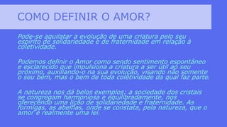 COMO DEFINIR O AMOR?
Pode-se aquilatar a evolução de uma criatura pelo seu
espírito de solidariedade e de fraternidade em relação à
coletividade.
Podemos definir o Amor como sendo sentimento espontâneo
e esclarecido que impulsiona a criatura a ser útil ao seu
próximo, auxiliando-o na sua evolução, visando não somente
o seu bem, mas o bem de toda coletividade da qual faz parte.
A natureza nos dá belos exemplos: a sociedade dos cristais
se congregam harmoniosa e equilibradamente, nos
oferecendo uma lição de solidariedade e fraternidade. As
formigas, as abelhas, onde se constata, pela natureza, que o
amor é realmente uma lei.
 