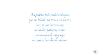 1Eu poderia falar todas as línguas
que são faladas na terra e até no céu,
mas, se não tivesse amor,
as minhas palavras seriam
como o som de um gongo
ou como o barulho de um sino.
 