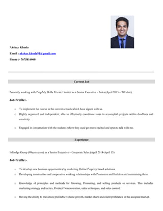 Akshay Khosla
Email : akshay.khosla91@gmail.com
Phone :- 7675816060
Presently working with Prep My Skills Private Limited as a Senior Executive – Sales (April 2015 – Till date)
Job Profile:-
o To implement the course in the current schools which have signed with us.
o Highly organized and independent; able to effectively coordinate tasks to accomplish projects within deadlines and
creativity.
o Engaged in conversation with the students where they used get more excited and open to talk with me.
Infoedge Group (99acres.com) as a Senior Executive – Corporate Sales.(April 2014-April 15)
Job Profile:-
o To develop new business opportunities by marketing Online Property based solutions.
o Developing constructive and cooperative working relationships with Promoters and Builders and maintaining them.
o Knowledge of principles and methods for Showing, Promoting, and selling products or services. This includes
marketing strategy and tactics, Product Demonstration, sales techniques, and sales control.
o Having the ability to maximize profitable volume growth, market share and client preference in the assigned market.
Current Job
Experience
 