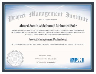 HAS BEEN FORMALLY EVALUATED FOR DEMONSTRATED EXPERIENCE, KNOWLEDGE AND PERFORMANCE
IN ACHIEVING AN ORGANIZATIONAL OBJECTIVE THROUGH DEFINING AND OVERSEEING PROJECTS AND
RESOURCES AND IS HEREBY BESTOWED THE GLOBAL CREDENTIAL
THIS IS TO CERTIFY THAT
IN TESTIMONY WHEREOF, WE HAVE SUBSCRIBED OUR SIGNATURES UNDER THE SEAL OF THE INSTITUTE
Project Management Professional
PMP® Number
PMP® Original Grant Date
PMP® Expiration Date 09 December 2017
10 December 2014
Ahmed Samih Abdelhamid Mohamed Bakr
1772333
Mark A. Langley • President and Chief Executive OfficerRicardo Triana • Chair, Board of Directors
 