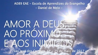 A089 EAE - Escola de Aprendizes do Evangelho
– Daniel de Melo –
São José dos Campos, SP - 25 de maio de 2017
AMOR A DEUS,
AO PRÓXIMO
E AOS INIMIGOS
 
