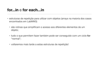 for...in e for each...in
• estruturas de repetição para utilizar com objetos (arrays na maioria dos casos
encontrados em LabMM3)
• são rotinas que simpliﬁcam o acesso aos diferentes elementos de um
objeto;
• tudo o que permitem fazer também pode ser conseguido com um ciclo for
“normal”;
• voltaremos mais tarde a estas estruturas de repetição!

 