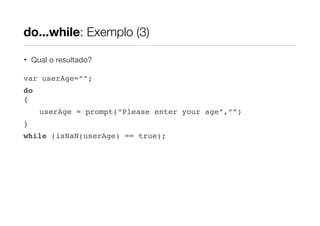 do...while: Exemplo (3)
•

Qual o resultado?

var userAge=””;
do
{
userAge = prompt(“Please enter your age”,””)
}
while (isNaN(userAge) == true);

 