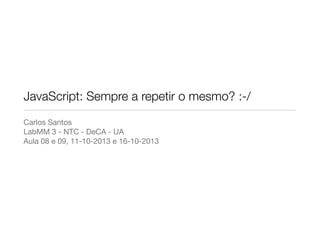 JavaScript: Sempre a repetir o mesmo? :-/
Carlos Santos
LabMM 3 - NTC - DeCA - UA
Aula 08 e 09, 11-10-2013 e 16-10-2013

 