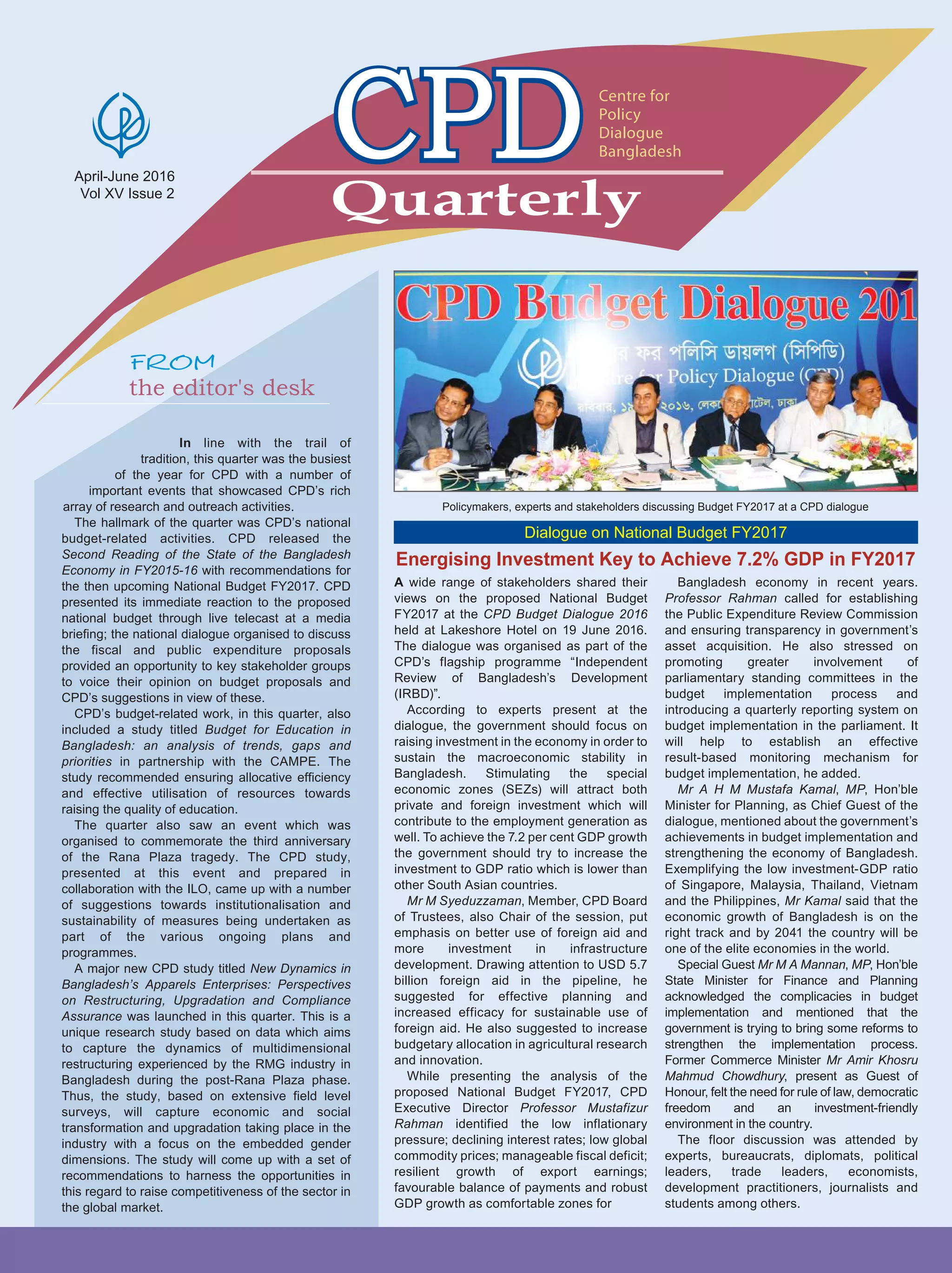 In line with the trail of
tradition, this quarter was the busiest
of the year for CPD with a number of
important events that showcased CPD’s rich
array of research and outreach activities.
The hallmark of the quarter was CPD’s national
budget-related activities. CPD released the
Second Reading of the State of the Bangladesh
Economy in FY2015-16 with recommendations for
the then upcoming National Budget FY2017. CPD
presented its immediate reaction to the proposed
national budget through live telecast at a media
briefing; the national dialogue organised to discuss
the fiscal and public expenditure proposals
provided an opportunity to key stakeholder groups
to voice their opinion on budget proposals and
CPD’s suggestions in view of these.
CPD’s budget-related work, in this quarter, also
included a study titled Budget for Education in
Bangladesh: an analysis of trends, gaps and
priorities in partnership with the CAMPE. The
study recommended ensuring allocative efficiency
and effective utilisation of resources towards
raising the quality of education.
The quarter also saw an event which was
organised to commemorate the third anniversary
of the Rana Plaza tragedy. The CPD study,
presented at this event and prepared in
collaboration with the ILO, came up with a number
of suggestions towards institutionalisation and
sustainability of measures being undertaken as
part of the various ongoing plans and
programmes.
A major new CPD study titled New Dynamics in
Bangladesh’s Apparels Enterprises: Perspectives
on Restructuring, Upgradation and Compliance
Assurance was launched in this quarter. This is a
unique research study based on data which aims
to capture the dynamics of multidimensional
restructuring experienced by the RMG industry in
Bangladesh during the post-Rana Plaza phase.
Thus, the study, based on extensive field level
surveys, will capture economic and social
transformation and upgradation taking place in the
industry with a focus on the embedded gender
dimensions. The study will come up with a set of
recommendations to harness the opportunities in
this regard to raise competitiveness of the sector in
the global market.
April-June 2016
Vol XV Issue 2
Quarterly
Centre for
Policy
Dialogue
Bangladesh
the editor's desk
Energising Investment Key to Achieve 7.2% GDP in FY2017
Policymakers, experts and stakeholders discussing Budget FY2017 at a CPD dialogue
Dialogue on National Budget FY2017
A wide range of stakeholders shared their
views on the proposed National Budget
FY2017 at the CPD Budget Dialogue 2016
held at Lakeshore Hotel on 19 June 2016.
The dialogue was organised as part of the
CPD’s flagship programme “Independent
Review of Bangladesh’s Development
(IRBD)”.
According to experts present at the
dialogue, the government should focus on
raising investment in the economy in order to
sustain the macroeconomic stability in
Bangladesh. Stimulating the special
economic zones (SEZs) will attract both
private and foreign investment which will
contribute to the employment generation as
well. To achieve the 7.2 per cent GDP growth
the government should try to increase the
investment to GDP ratio which is lower than
other South Asian countries.
Mr M Syeduzzaman, Member, CPD Board
of Trustees, also Chair of the session, put
emphasis on better use of foreign aid and
more investment in infrastructure
development. Drawing attention to USD 5.7
billion foreign aid in the pipeline, he
suggested for effective planning and
increased efficacy for sustainable use of
foreign aid. He also suggested to increase
budgetary allocation in agricultural research
and innovation.
While presenting the analysis of the
proposed National Budget FY2017, CPD
Executive Director Professor Mustafizur
Rahman identified the low inflationary
pressure; declining interest rates; low global
commodity prices; manageable fiscal deficit;
resilient growth of export earnings;
favourable balance of payments and robust
GDP growth as comfortable zones for
Bangladesh economy in recent years.
Professor Rahman called for establishing
the Public Expenditure Review Commission
and ensuring transparency in government’s
asset acquisition. He also stressed on
promoting greater involvement of
parliamentary standing committees in the
budget implementation process and
introducing a quarterly reporting system on
budget implementation in the parliament. It
will help to establish an effective
result-based monitoring mechanism for
budget implementation, he added.
Mr A H M Mustafa Kamal, MP, Hon’ble
Minister for Planning, as Chief Guest of the
dialogue, mentioned about the government’s
achievements in budget implementation and
strengthening the economy of Bangladesh.
Exemplifying the low investment-GDP ratio
of Singapore, Malaysia, Thailand, Vietnam
and the Philippines, Mr Kamal said that the
economic growth of Bangladesh is on the
right track and by 2041 the country will be
one of the elite economies in the world.
Special Guest Mr M A Mannan, MP, Hon’ble
State Minister for Finance and Planning
acknowledged the complicacies in budget
implementation and mentioned that the
government is trying to bring some reforms to
strengthen the implementation process.
Former Commerce Minister Mr Amir Khosru
Mahmud Chowdhury, present as Guest of
Honour, felt the need for rule of law, democratic
freedom and an investment-friendly
environment in the country.
The floor discussion was attended by
experts, bureaucrats, diplomats, political
leaders, trade leaders, economists,
development practitioners, journalists and
students among others.
 