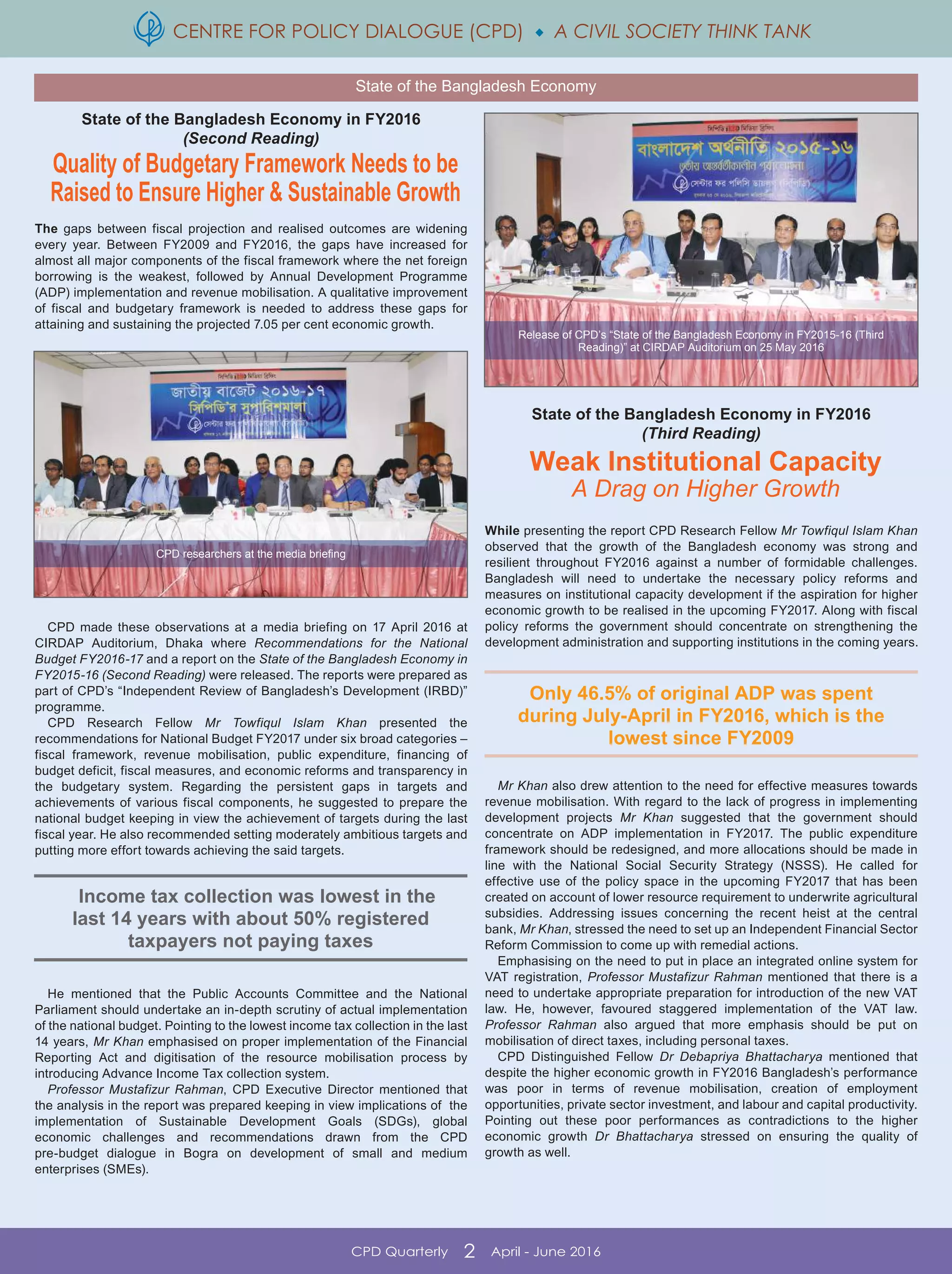 CENTRE FOR POLICY DIALOGUE (CPD)  A CIVIL SOCIETY THINK TANK
CPD Quarterly 2 April - June 2016
Only 46.5% of original ADP was spent
during July-April in FY2016, which is the
lowest since FY2009
Income tax collection was lowest in the
last 14 years with about 50% registered
taxpayers not paying taxes
State of the Bangladesh Economy in FY2016
(Second Reading)
Quality of Budgetary Framework Needs to be
Raised to Ensure Higher & Sustainable Growth
The gaps between fiscal projection and realised outcomes are widening
every year. Between FY2009 and FY2016, the gaps have increased for
almost all major components of the fiscal framework where the net foreign
borrowing is the weakest, followed by Annual Development Programme
(ADP) implementation and revenue mobilisation. A qualitative improvement
of fiscal and budgetary framework is needed to address these gaps for
attaining and sustaining the projected 7.05 per cent economic growth.
CPD made these observations at a media briefing on 17 April 2016 at
CIRDAP Auditorium, Dhaka where Recommendations for the National
Budget FY2016-17 and a report on the State of the Bangladesh Economy in
FY2015-16 (Second Reading) were released. The reports were prepared as
part of CPD’s “Independent Review of Bangladesh’s Development (IRBD)”
programme.
CPD Research Fellow Mr Towfiqul Islam Khan presented the
recommendations for National Budget FY2017 under six broad categories –
fiscal framework, revenue mobilisation, public expenditure, financing of
budget deficit, fiscal measures, and economic reforms and transparency in
the budgetary system. Regarding the persistent gaps in targets and
achievements of various fiscal components, he suggested to prepare the
national budget keeping in view the achievement of targets during the last
fiscal year. He also recommended setting moderately ambitious targets and
putting more effort towards achieving the said targets.
He mentioned that the Public Accounts Committee and the National
Parliament should undertake an in-depth scrutiny of actual implementation
of the national budget. Pointing to the lowest income tax collection in the last
14 years, Mr Khan emphasised on proper implementation of the Financial
Reporting Act and digitisation of the resource mobilisation process by
introducing Advance Income Tax collection system.
Professor Mustafizur Rahman, CPD Executive Director mentioned that
the analysis in the report was prepared keeping in view implications of the
implementation of Sustainable Development Goals (SDGs), global
economic challenges and recommendations drawn from the CPD
pre-budget dialogue in Bogra on development of small and medium
enterprises (SMEs).
State of the Bangladesh Economy in FY2016
(Third Reading)
Weak Institutional Capacity
A Drag on Higher Growth
While presenting the report CPD Research Fellow Mr Towfiqul Islam Khan
observed that the growth of the Bangladesh economy was strong and
resilient throughout FY2016 against a number of formidable challenges.
Bangladesh will need to undertake the necessary policy reforms and
measures on institutional capacity development if the aspiration for higher
economic growth to be realised in the upcoming FY2017. Along with fiscal
policy reforms the government should concentrate on strengthening the
development administration and supporting institutions in the coming years.
Mr Khan also drew attention to the need for effective measures towards
revenue mobilisation. With regard to the lack of progress in implementing
development projects Mr Khan suggested that the government should
concentrate on ADP implementation in FY2017. The public expenditure
framework should be redesigned, and more allocations should be made in
line with the National Social Security Strategy (NSSS). He called for
effective use of the policy space in the upcoming FY2017 that has been
created on account of lower resource requirement to underwrite agricultural
subsidies. Addressing issues concerning the recent heist at the central
bank, Mr Khan, stressed the need to set up an Independent Financial Sector
Reform Commission to come up with remedial actions.
Emphasising on the need to put in place an integrated online system for
VAT registration, Professor Mustafizur Rahman mentioned that there is a
need to undertake appropriate preparation for introduction of the new VAT
law. He, however, favoured staggered implementation of the VAT law.
Professor Rahman also argued that more emphasis should be put on
mobilisation of direct taxes, including personal taxes.
CPD Distinguished Fellow Dr Debapriya Bhattacharya mentioned that
despite the higher economic growth in FY2016 Bangladesh’s performance
was poor in terms of revenue mobilisation, creation of employment
opportunities, private sector investment, and labour and capital productivity.
Pointing out these poor performances as contradictions to the higher
economic growth Dr Bhattacharya stressed on ensuring the quality of
growth as well.
State of the Bangladesh Economy
CPD researchers at the media briefing
Release of CPD’s “State of the Bangladesh Economy in FY2015-16 (Third
Reading)” at CIRDAP Auditorium on 25 May 2016
 