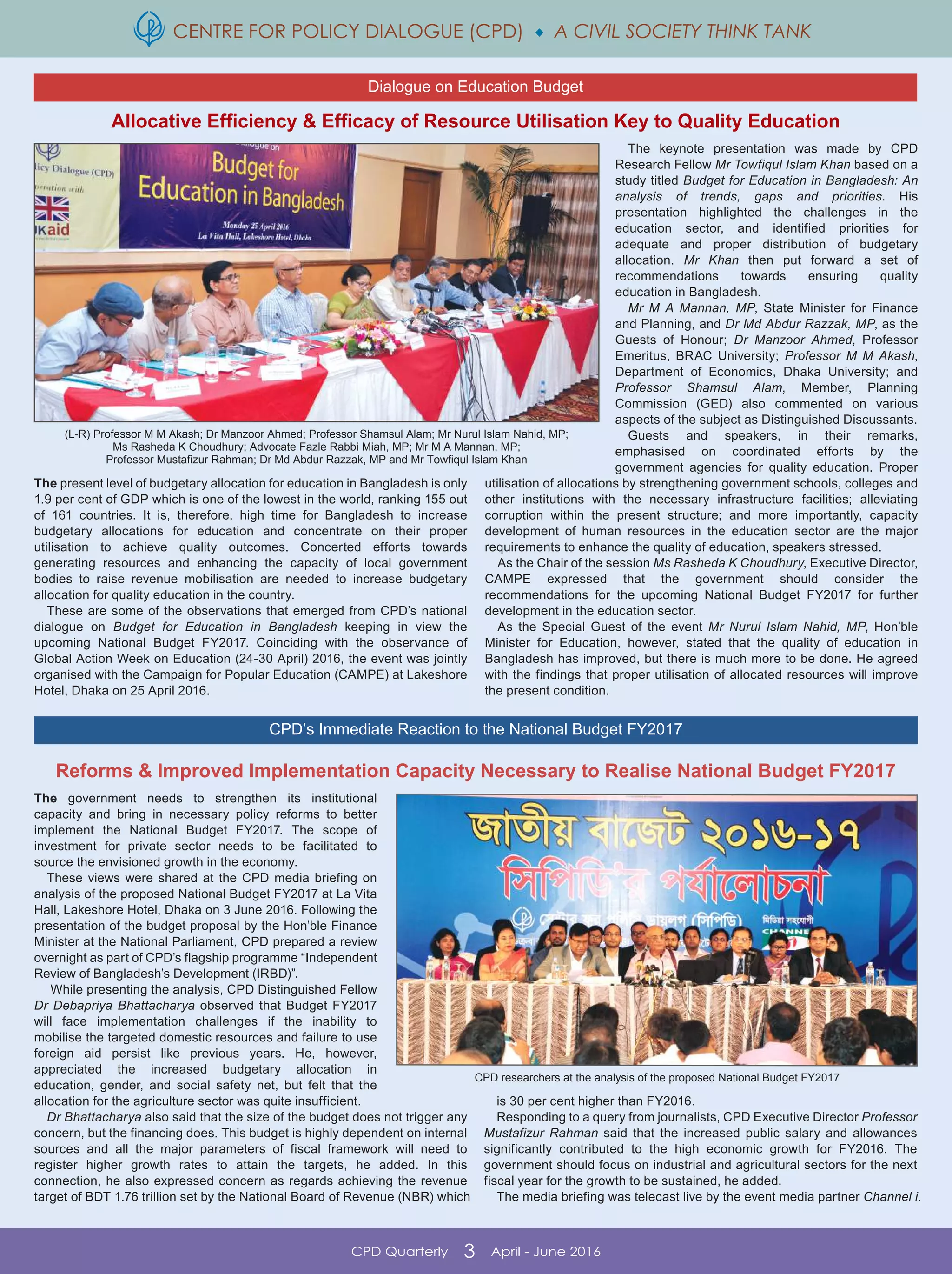 CENTRE FOR POLICY DIALOGUE (CPD)  A CIVIL SOCIETY THINK TANK
CPD Quarterly 3 April - June 2016
Allocative Efficiency & Efficacy of Resource Utilisation Key to Quality Education
Reforms & Improved Implementation Capacity Necessary to Realise National Budget FY2017
The government needs to strengthen its institutional
capacity and bring in necessary policy reforms to better
implement the National Budget FY2017. The scope of
investment for private sector needs to be facilitated to
source the envisioned growth in the economy.
These views were shared at the CPD media briefing on
analysis of the proposed National Budget FY2017 at La Vita
Hall, Lakeshore Hotel, Dhaka on 3 June 2016. Following the
presentation of the budget proposal by the Hon’ble Finance
Minister at the National Parliament, CPD prepared a review
overnight as part of CPD’s flagship programme “Independent
Review of Bangladesh’s Development (IRBD)”.
While presenting the analysis, CPD Distinguished Fellow
Dr Debapriya Bhattacharya observed that Budget FY2017
will face implementation challenges if the inability to
mobilise the targeted domestic resources and failure to use
foreign aid persist like previous years. He, however,
appreciated the increased budgetary allocation in
education, gender, and social safety net, but felt that the
allocation for the agriculture sector was quite insufficient.
Dr Bhattacharya also said that the size of the budget does not trigger any
concern, but the financing does. This budget is highly dependent on internal
sources and all the major parameters of fiscal framework will need to
register higher growth rates to attain the targets, he added. In this
connection, he also expressed concern as regards achieving the revenue
target of BDT 1.76 trillion set by the National Board of Revenue (NBR) which
is 30 per cent higher than FY2016.
Responding to a query from journalists, CPD Executive Director Professor
Mustafizur Rahman said that the increased public salary and allowances
significantly contributed to the high economic growth for FY2016. The
government should focus on industrial and agricultural sectors for the next
fiscal year for the growth to be sustained, he added.
The media briefing was telecast live by the event media partner Channel i.
CPD researchers at the analysis of the proposed National Budget FY2017
Dialogue on Education Budget
CPD’s Immediate Reaction to the National Budget FY2017
The present level of budgetary allocation for education in Bangladesh is only
1.9 per cent of GDP which is one of the lowest in the world, ranking 155 out
of 161 countries. It is, therefore, high time for Bangladesh to increase
budgetary allocations for education and concentrate on their proper
utilisation to achieve quality outcomes. Concerted efforts towards
generating resources and enhancing the capacity of local government
bodies to raise revenue mobilisation are needed to increase budgetary
allocation for quality education in the country.
These are some of the observations that emerged from CPD’s national
dialogue on Budget for Education in Bangladesh keeping in view the
upcoming National Budget FY2017. Coinciding with the observance of
Global Action Week on Education (24-30 April) 2016, the event was jointly
organised with the Campaign for Popular Education (CAMPE) at Lakeshore
Hotel, Dhaka on 25 April 2016.
The keynote presentation was made by CPD
Research Fellow Mr Towfiqul Islam Khan based on a
study titled Budget for Education in Bangladesh: An
analysis of trends, gaps and priorities. His
presentation highlighted the challenges in the
education sector, and identified priorities for
adequate and proper distribution of budgetary
allocation. Mr Khan then put forward a set of
recommendations towards ensuring quality
education in Bangladesh.
Mr M A Mannan, MP, State Minister for Finance
and Planning, and Dr Md Abdur Razzak, MP, as the
Guests of Honour; Dr Manzoor Ahmed, Professor
Emeritus, BRAC University; Professor M M Akash,
Department of Economics, Dhaka University; and
Professor Shamsul Alam, Member, Planning
Commission (GED) also commented on various
aspects of the subject as Distinguished Discussants.
Guests and speakers, in their remarks,
emphasised on coordinated efforts by the
government agencies for quality education. Proper
utilisation of allocations by strengthening government schools, colleges and
other institutions with the necessary infrastructure facilities; alleviating
corruption within the present structure; and more importantly, capacity
development of human resources in the education sector are the major
requirements to enhance the quality of education, speakers stressed.
As the Chair of the session Ms Rasheda K Choudhury, Executive Director,
CAMPE expressed that the government should consider the
recommendations for the upcoming National Budget FY2017 for further
development in the education sector.
As the Special Guest of the event Mr Nurul Islam Nahid, MP, Hon’ble
Minister for Education, however, stated that the quality of education in
Bangladesh has improved, but there is much more to be done. He agreed
with the findings that proper utilisation of allocated resources will improve
the present condition.
(L-R) Professor M M Akash; Dr Manzoor Ahmed; Professor Shamsul Alam; Mr Nurul Islam Nahid, MP;
Ms Rasheda K Choudhury; Advocate Fazle Rabbi Miah, MP; Mr M A Mannan, MP;
Professor Mustafizur Rahman; Dr Md Abdur Razzak, MP and Mr Towfiqul Islam Khan
 