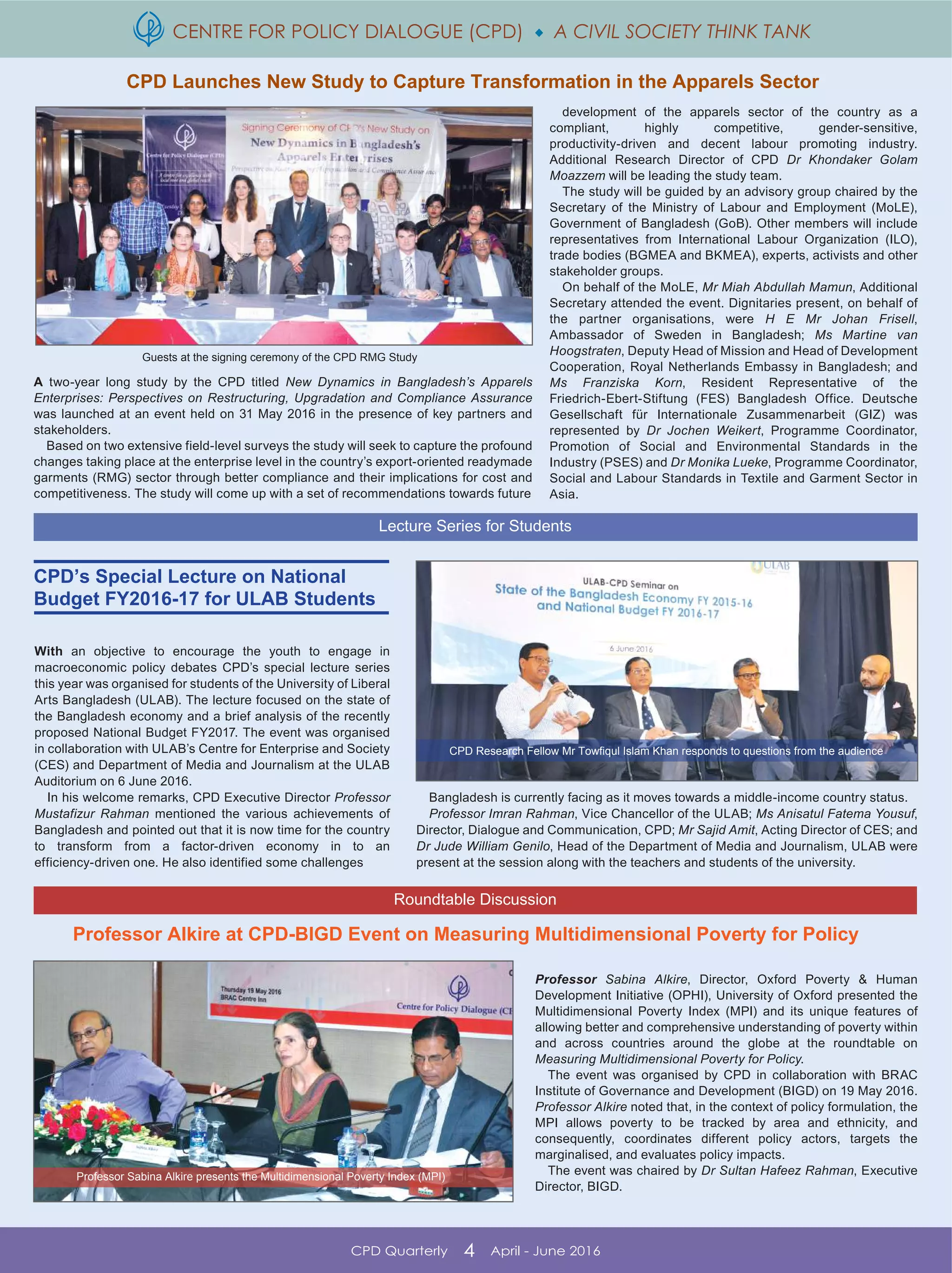 CENTRE FOR POLICY DIALOGUE (CPD)  A CIVIL SOCIETY THINK TANK
CPD Quarterly 4 April - June 2016
CPD Launches New Study to Capture Transformation in the Apparels Sector
With an objective to encourage the youth to engage in
macroeconomic policy debates CPD’s special lecture series
this year was organised for students of the University of Liberal
Arts Bangladesh (ULAB). The lecture focused on the state of
the Bangladesh economy and a brief analysis of the recently
proposed National Budget FY2017. The event was organised
in collaboration with ULAB’s Centre for Enterprise and Society
(CES) and Department of Media and Journalism at the ULAB
Auditorium on 6 June 2016.
In his welcome remarks, CPD Executive Director Professor
Mustafizur Rahman mentioned the various achievements of
Bangladesh and pointed out that it is now time for the country
to transform from a factor-driven economy in to an
efficiency-driven one. He also identified some challenges
CPD Research Fellow Mr Towfiqul Islam Khan responds to questions from the audience
Bangladesh is currently facing as it moves towards a middle-income country status.
Professor Imran Rahman, Vice Chancellor of the ULAB; Ms Anisatul Fatema Yousuf,
Director, Dialogue and Communication, CPD; Mr Sajid Amit, Acting Director of CES; and
Dr Jude William Genilo, Head of the Department of Media and Journalism, ULAB were
present at the session along with the teachers and students of the university.
Professor Sabina Alkire, Director, Oxford Poverty & Human
Development Initiative (OPHI), University of Oxford presented the
Multidimensional Poverty Index (MPI) and its unique features of
allowing better and comprehensive understanding of poverty within
and across countries around the globe at the roundtable on
Measuring Multidimensional Poverty for Policy.
The event was organised by CPD in collaboration with BRAC
Institute of Governance and Development (BIGD) on 19 May 2016.
Professor Alkire noted that, in the context of policy formulation, the
MPI allows poverty to be tracked by area and ethnicity, and
consequently, coordinates different policy actors, targets the
marginalised, and evaluates policy impacts.
The event was chaired by Dr Sultan Hafeez Rahman, Executive
Director, BIGD.
A two-year long study by the CPD titled New Dynamics in Bangladesh’s Apparels
Enterprises: Perspectives on Restructuring, Upgradation and Compliance Assurance
was launched at an event held on 31 May 2016 in the presence of key partners and
stakeholders.
Based on two extensive field-level surveys the study will seek to capture the profound
changes taking place at the enterprise level in the country’s export-oriented readymade
garments (RMG) sector through better compliance and their implications for cost and
competitiveness. The study will come up with a set of recommendations towards future
development of the apparels sector of the country as a
compliant, highly competitive, gender-sensitive,
productivity-driven and decent labour promoting industry.
Additional Research Director of CPD Dr Khondaker Golam
Moazzem will be leading the study team.
The study will be guided by an advisory group chaired by the
Secretary of the Ministry of Labour and Employment (MoLE),
Government of Bangladesh (GoB). Other members will include
representatives from International Labour Organization (ILO),
trade bodies (BGMEA and BKMEA), experts, activists and other
stakeholder groups.
On behalf of the MoLE, Mr Miah Abdullah Mamun, Additional
Secretary attended the event. Dignitaries present, on behalf of
the partner organisations, were H E Mr Johan Frisell,
Ambassador of Sweden in Bangladesh; Ms Martine van
Hoogstraten, Deputy Head of Mission and Head of Development
Cooperation, Royal Netherlands Embassy in Bangladesh; and
Ms Franziska Korn, Resident Representative of the
Friedrich-Ebert-Stiftung (FES) Bangladesh Office. Deutsche
Gesellschaft für Internationale Zusammenarbeit (GIZ) was
represented by Dr Jochen Weikert, Programme Coordinator,
Promotion of Social and Environmental Standards in the
Industry (PSES) and Dr Monika Lueke, Programme Coordinator,
Social and Labour Standards in Textile and Garment Sector in
Asia.
Guests at the signing ceremony of the CPD RMG Study
Lecture Series for Students
Roundtable Discussion
CPD’s Special Lecture on National
Budget FY2016-17 for ULAB Students
Professor Alkire at CPD-BIGD Event on Measuring Multidimensional Poverty for Policy
Professor Sabina Alkire presents the Multidimensional Poverty Index (MPI)
 