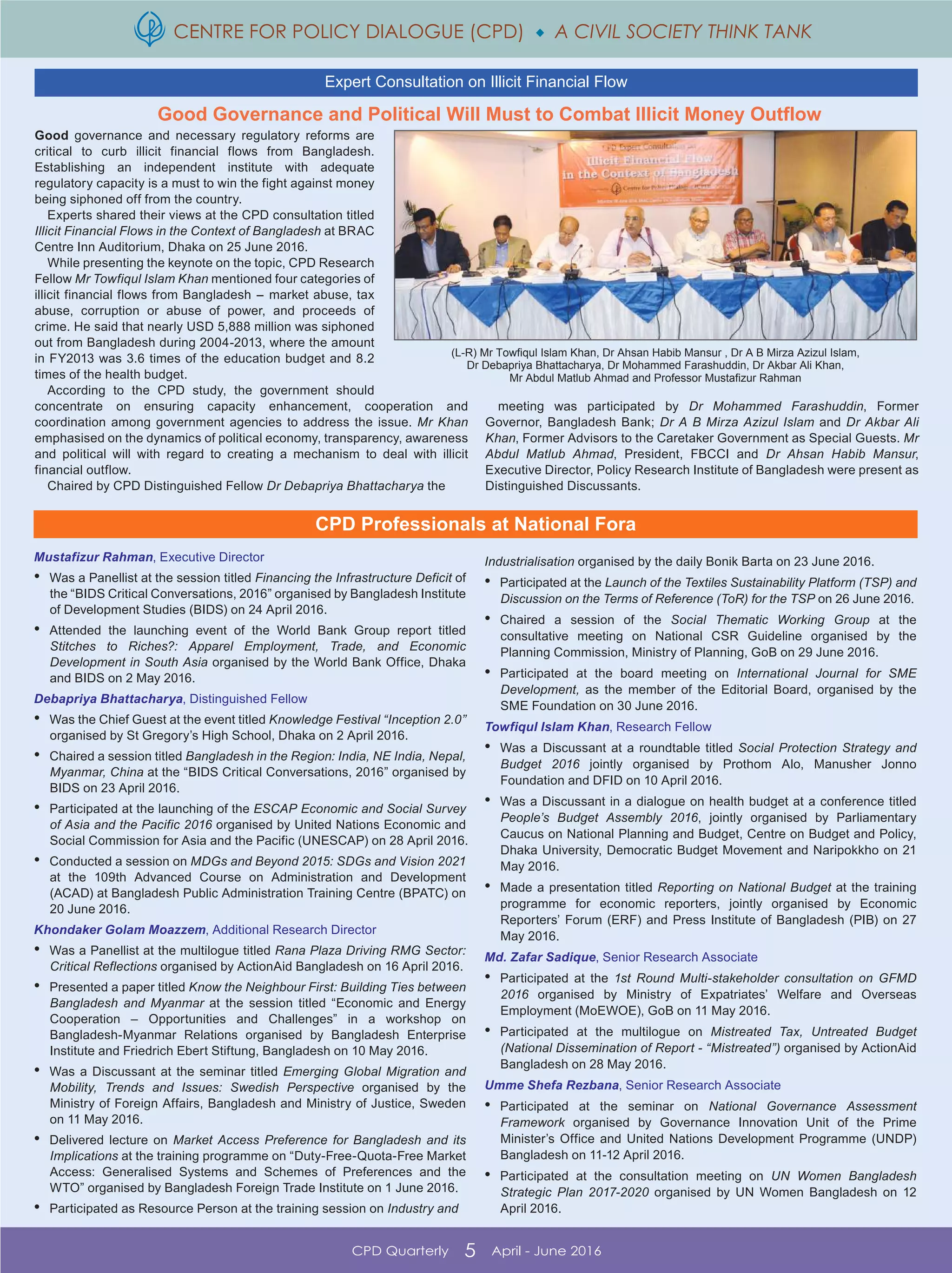 CENTRE FOR POLICY DIALOGUE (CPD)  A CIVIL SOCIETY THINK TANK
CPD Quarterly 5 April - June 2016
Good Governance and Political Will Must to Combat Illicit Money Outflow
Good governance and necessary regulatory reforms are
critical to curb illicit financial flows from Bangladesh.
Establishing an independent institute with adequate
regulatory capacity is a must to win the fight against money
being siphoned off from the country.
Experts shared their views at the CPD consultation titled
Illicit Financial Flows in the Context of Bangladesh at BRAC
Centre Inn Auditorium, Dhaka on 25 June 2016.
While presenting the keynote on the topic, CPD Research
Fellow Mr Towfiqul Islam Khan mentioned four categories of
illicit financial flows from Bangladesh - market abuse, tax
abuse, corruption or abuse of power, and proceeds of
crime. He said that nearly USD 5,888 million was siphoned
out from Bangladesh during 2004-2013, where the amount
in FY2013 was 3.6 times of the education budget and 8.2
times of the health budget.
According to the CPD study, the government should
concentrate on ensuring capacity enhancement, cooperation and
coordination among government agencies to address the issue. Mr Khan
emphasised on the dynamics of political economy, transparency, awareness
and political will with regard to creating a mechanism to deal with illicit
financial outflow.
Chaired by CPD Distinguished Fellow Dr Debapriya Bhattacharya the
meeting was participated by Dr Mohammed Farashuddin, Former
Governor, Bangladesh Bank; Dr A B Mirza Azizul Islam and Dr Akbar Ali
Khan, Former Advisors to the Caretaker Government as Special Guests. Mr
Abdul Matlub Ahmad, President, FBCCI and Dr Ahsan Habib Mansur,
Executive Director, Policy Research Institute of Bangladesh were present as
Distinguished Discussants.
(L-R) Mr Towfiqul Islam Khan, Dr Ahsan Habib Mansur , Dr A B Mirza Azizul Islam,
Dr Debapriya Bhattacharya, Dr Mohammed Farashuddin, Dr Akbar Ali Khan,
Mr Abdul Matlub Ahmad and Professor Mustafizur Rahman
Expert Consultation on Illicit Financial Flow
CPD Professionals at National Fora
Mustafizur Rahman, Executive Director
• Was a Panellist at the session titled Financing the Infrastructure Deficit of
the “BIDS Critical Conversations, 2016” organised by Bangladesh Institute
of Development Studies (BIDS) on 24 April 2016.
• Attended the launching event of the World Bank Group report titled
Stitches to Riches?: Apparel Employment, Trade, and Economic
Development in South Asia organised by the World Bank Office, Dhaka
and BIDS on 2 May 2016.
Debapriya Bhattacharya, Distinguished Fellow
• Was the Chief Guest at the event titled Knowledge Festival “Inception 2.0”
organised by St Gregory’s High School, Dhaka on 2 April 2016.
• Chaired a session titled Bangladesh in the Region: India, NE India, Nepal,
Myanmar, China at the “BIDS Critical Conversations, 2016” organised by
BIDS on 23 April 2016.
• Participated at the launching of the ESCAP Economic and Social Survey
of Asia and the Pacific 2016 organised by United Nations Economic and
Social Commission for Asia and the Pacific (UNESCAP) on 28 April 2016.
• Conducted a session on MDGs and Beyond 2015: SDGs and Vision 2021
at the 109th Advanced Course on Administration and Development
(ACAD) at Bangladesh Public Administration Training Centre (BPATC) on
20 June 2016.
Khondaker Golam Moazzem, Additional Research Director
• Was a Panellist at the multilogue titled Rana Plaza Driving RMG Sector:
Critical Reflections organised by ActionAid Bangladesh on 16 April 2016.
• Presented a paper titled Know the Neighbour First: Building Ties between
Bangladesh and Myanmar at the session titled “Economic and Energy
Cooperation – Opportunities and Challenges” in a workshop on
Bangladesh-Myanmar Relations organised by Bangladesh Enterprise
Institute and Friedrich Ebert Stiftung, Bangladesh on 10 May 2016.
• Was a Discussant at the seminar titled Emerging Global Migration and
Mobility, Trends and Issues: Swedish Perspective organised by the
Ministry of Foreign Affairs, Bangladesh and Ministry of Justice, Sweden
on 11 May 2016.
• Delivered lecture on Market Access Preference for Bangladesh and its
Implications at the training programme on “Duty-Free-Quota-Free Market
Access: Generalised Systems and Schemes of Preferences and the
WTO” organised by Bangladesh Foreign Trade Institute on 1 June 2016.
• Participated as Resource Person at the training session on Industry and
Industrialisation organised by the daily Bonik Barta on 23 June 2016.
• Participated at the Launch of the Textiles Sustainability Platform (TSP) and
Discussion on the Terms of Reference (ToR) for the TSP on 26 June 2016.
• Chaired a session of the Social Thematic Working Group at the
consultative meeting on National CSR Guideline organised by the
Planning Commission, Ministry of Planning, GoB on 29 June 2016.
• Participated at the board meeting on International Journal for SME
Development, as the member of the Editorial Board, organised by the
SME Foundation on 30 June 2016.
Towfiqul Islam Khan, Research Fellow
• Was a Discussant at a roundtable titled Social Protection Strategy and
Budget 2016 jointly organised by Prothom Alo, Manusher Jonno
Foundation and DFID on 10 April 2016.
• Was a Discussant in a dialogue on health budget at a conference titled
People’s Budget Assembly 2016, jointly organised by Parliamentary
Caucus on National Planning and Budget, Centre on Budget and Policy,
Dhaka University, Democratic Budget Movement and Naripokkho on 21
May 2016.
• Made a presentation titled Reporting on National Budget at the training
programme for economic reporters, jointly organised by Economic
Reporters’ Forum (ERF) and Press Institute of Bangladesh (PIB) on 27
May 2016.
Md. Zafar Sadique, Senior Research Associate
• Participated at the 1st Round Multi-stakeholder consultation on GFMD
2016 organised by Ministry of Expatriates’ Welfare and Overseas
Employment (MoEWOE), GoB on 11 May 2016.
• Participated at the multilogue on Mistreated Tax, Untreated Budget
(National Dissemination of Report - “Mistreated”) organised by ActionAid
Bangladesh on 28 May 2016.
Umme Shefa Rezbana, Senior Research Associate
• Participated at the seminar on National Governance Assessment
Framework organised by Governance Innovation Unit of the Prime
Minister’s Office and United Nations Development Programme (UNDP)
Bangladesh on 11-12 April 2016.
• Participated at the consultation meeting on UN Women Bangladesh
Strategic Plan 2017-2020 organised by UN Women Bangladesh on 12
April 2016.
 