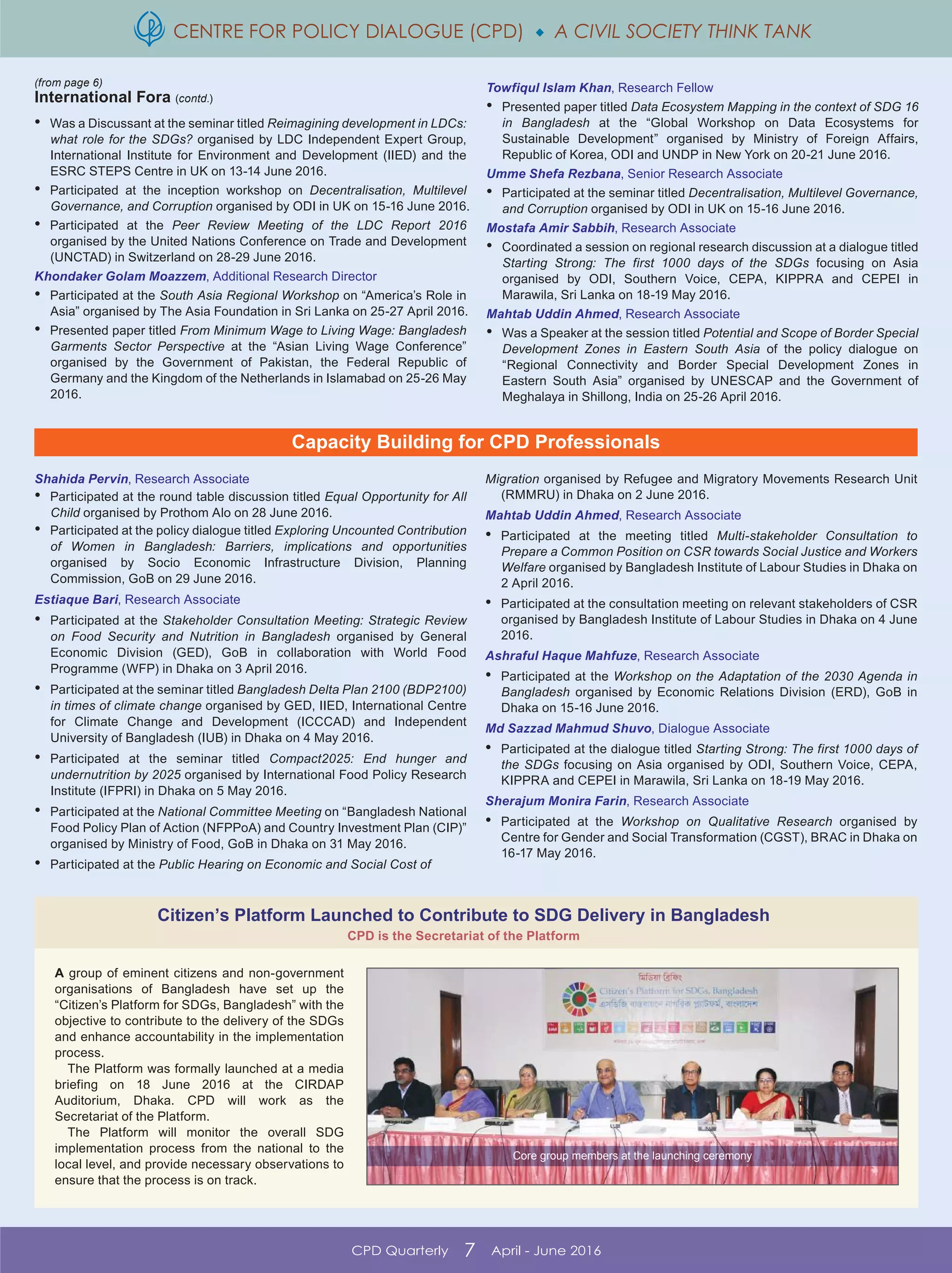 CENTRE FOR POLICY DIALOGUE (CPD)  A CIVIL SOCIETY THINK TANK
CPD Quarterly 7 April - June 2016
(from page 6)
International Fora (contd.)
A group of eminent citizens and non-government
organisations of Bangladesh have set up the
“Citizen’s Platform for SDGs, Bangladesh” with the
objective to contribute to the delivery of the SDGs
and enhance accountability in the implementation
process.
The Platform was formally launched at a media
briefing on 18 June 2016 at the CIRDAP
Auditorium, Dhaka. CPD will work as the
Secretariat of the Platform.
The Platform will monitor the overall SDG
implementation process from the national to the
local level, and provide necessary observations to
ensure that the process is on track.
Citizen’s Platform Launched to Contribute to SDG Delivery in Bangladesh
CPD is the Secretariat of the Platform
Core group members at the launching ceremony
Capacity Building for CPD Professionals
Shahida Pervin, Research Associate
• Participated at the round table discussion titled Equal Opportunity for All
Child organised by Prothom Alo on 28 June 2016.
• Participated at the policy dialogue titled Exploring Uncounted Contribution
of Women in Bangladesh: Barriers, implications and opportunities
organised by Socio Economic Infrastructure Division, Planning
Commission, GoB on 29 June 2016.
Estiaque Bari, Research Associate
• Participated at the Stakeholder Consultation Meeting: Strategic Review
on Food Security and Nutrition in Bangladesh organised by General
Economic Division (GED), GoB in collaboration with World Food
Programme (WFP) in Dhaka on 3 April 2016.
• Participated at the seminar titled Bangladesh Delta Plan 2100 (BDP2100)
in times of climate change organised by GED, IIED, International Centre
for Climate Change and Development (ICCCAD) and Independent
University of Bangladesh (IUB) in Dhaka on 4 May 2016.
• Participated at the seminar titled Compact2025: End hunger and
undernutrition by 2025 organised by International Food Policy Research
Institute (IFPRI) in Dhaka on 5 May 2016.
• Participated at the National Committee Meeting on “Bangladesh National
Food Policy Plan of Action (NFPPoA) and Country Investment Plan (CIP)”
organised by Ministry of Food, GoB in Dhaka on 31 May 2016.
• Participated at the Public Hearing on Economic and Social Cost of
Migration organised by Refugee and Migratory Movements Research Unit
(RMMRU) in Dhaka on 2 June 2016.
Mahtab Uddin Ahmed, Research Associate
• Participated at the meeting titled Multi-stakeholder Consultation to
Prepare a Common Position on CSR towards Social Justice and Workers
Welfare organised by Bangladesh Institute of Labour Studies in Dhaka on
2 April 2016.
• Participated at the consultation meeting on relevant stakeholders of CSR
organised by Bangladesh Institute of Labour Studies in Dhaka on 4 June
2016.
Ashraful Haque Mahfuze, Research Associate
• Participated at the Workshop on the Adaptation of the 2030 Agenda in
Bangladesh organised by Economic Relations Division (ERD), GoB in
Dhaka on 15-16 June 2016.
Md Sazzad Mahmud Shuvo, Dialogue Associate
• Participated at the dialogue titled Starting Strong: The first 1000 days of
the SDGs focusing on Asia organised by ODI, Southern Voice, CEPA,
KIPPRA and CEPEI in Marawila, Sri Lanka on 18-19 May 2016.
Sherajum Monira Farin, Research Associate
• Participated at the Workshop on Qualitative Research organised by
Centre for Gender and Social Transformation (CGST), BRAC in Dhaka on
16-17 May 2016.
• Was a Discussant at the seminar titled Reimagining development in LDCs:
what role for the SDGs? organised by LDC Independent Expert Group,
International Institute for Environment and Development (IIED) and the
ESRC STEPS Centre in UK on 13-14 June 2016.
• Participated at the inception workshop on Decentralisation, Multilevel
Governance, and Corruption organised by ODI in UK on 15-16 June 2016.
• Participated at the Peer Review Meeting of the LDC Report 2016
organised by the United Nations Conference on Trade and Development
(UNCTAD) in Switzerland on 28-29 June 2016.
Khondaker Golam Moazzem, Additional Research Director
• Participated at the South Asia Regional Workshop on “America’s Role in
Asia” organised by The Asia Foundation in Sri Lanka on 25-27 April 2016.
• Presented paper titled From Minimum Wage to Living Wage: Bangladesh
Garments Sector Perspective at the “Asian Living Wage Conference”
organised by the Government of Pakistan, the Federal Republic of
Germany and the Kingdom of the Netherlands in Islamabad on 25-26 May
2016.
Towfiqul Islam Khan, Research Fellow
• Presented paper titled Data Ecosystem Mapping in the context of SDG 16
in Bangladesh at the “Global Workshop on Data Ecosystems for
Sustainable Development” organised by Ministry of Foreign Affairs,
Republic of Korea, ODI and UNDP in New York on 20-21 June 2016.
Umme Shefa Rezbana, Senior Research Associate
• Participated at the seminar titled Decentralisation, Multilevel Governance,
and Corruption organised by ODI in UK on 15-16 June 2016.
Mostafa Amir Sabbih, Research Associate
• Coordinated a session on regional research discussion at a dialogue titled
Starting Strong: The first 1000 days of the SDGs focusing on Asia
organised by ODI, Southern Voice, CEPA, KIPPRA and CEPEI in
Marawila, Sri Lanka on 18-19 May 2016.
Mahtab Uddin Ahmed, Research Associate
• Was a Speaker at the session titled Potential and Scope of Border Special
Development Zones in Eastern South Asia of the policy dialogue on
“Regional Connectivity and Border Special Development Zones in
Eastern South Asia” organised by UNESCAP and the Government of
Meghalaya in Shillong, India on 25-26 April 2016.
 