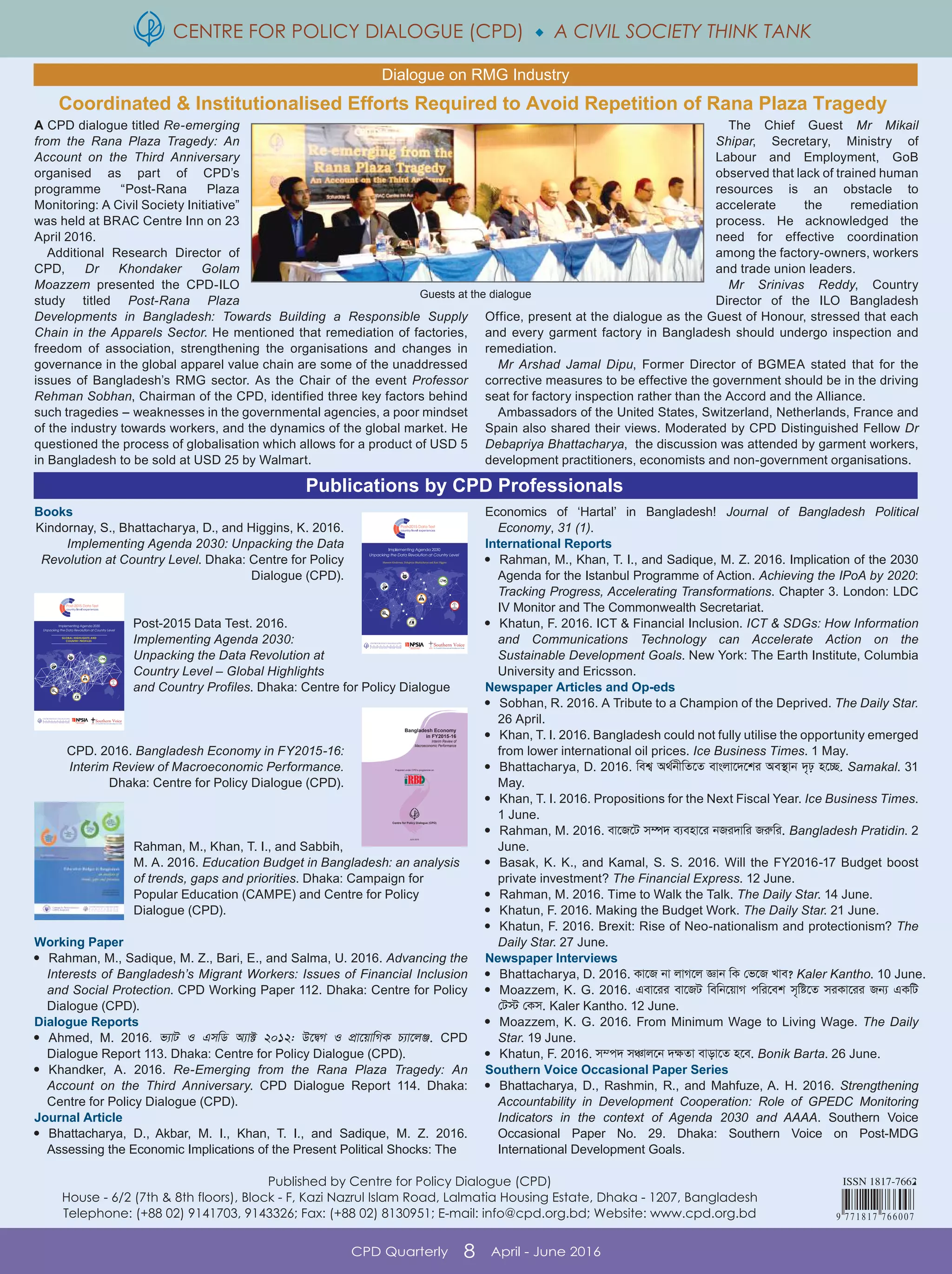 CENTRE FOR POLICY DIALOGUE (CPD)  A CIVIL SOCIETY THINK TANK
CPD Quarterly 8 April - June 2016
Books
Kindornay, S., Bhattacharya, D., and Higgins, K. 2016.
Implementing Agenda 2030: Unpacking the Data
Revolution at Country Level. Dhaka: Centre for Policy
Dialogue (CPD).
Post-2015 Data Test. 2016.
Implementing Agenda 2030:
Unpacking the Data Revolution at
Country Level – Global Highlights
and Country Profiles. Dhaka: Centre for Policy Dialogue
(CPD).
CPD. 2016. Bangladesh Economy in FY2015-16:
Interim Review of Macroeconomic Performance.
Dhaka: Centre for Policy Dialogue (CPD).
Rahman, M., Khan, T. I., and Sabbih,
M. A. 2016. Education Budget in Bangladesh: an analysis
of trends, gaps and priorities. Dhaka: Campaign for
Popular Education (CAMPE) and Centre for Policy
Dialogue (CPD).
Working Paper

Rahman, M., Sadique, M. Z., Bari, E., and Salma, U. 2016. Advancing the
Interests of Bangladesh’s Migrant Workers: Issues of Financial Inclusion
and Social Protection. CPD Working Paper 112. Dhaka: Centre for Policy
Dialogue (CPD).
Dialogue Reports

Ahmed, M. 2016. f¨vU I GmwW A¨v± 2012: D‡ØM I cÖv‡qvwMK P¨v‡jÄ. CPD
Dialogue Report 113. Dhaka: Centre for Policy Dialogue (CPD).

Khandker, A. 2016. Re-Emerging from the Rana Plaza Tragedy: An
Account on the Third Anniversary. CPD Dialogue Report 114. Dhaka:
Centre for Policy Dialogue (CPD).
Journal Article

Bhattacharya, D., Akbar, M. I., Khan, T. I., and Sadique, M. Z. 2016.
Assessing the Economic Implications of the Present Political Shocks: The
Economics of ‘Hartal’ in Bangladesh! Journal of Bangladesh Political
Economy, 31 (1).
International Reports

Rahman, M., Khan, T. I., and Sadique, M. Z. 2016. Implication of the 2030
Agenda for the Istanbul Programme of Action. Achieving the IPoA by 2020:
Tracking Progress, Accelerating Transformations. Chapter 3. London: LDC
IV Monitor and The Commonwealth Secretariat.

Khatun, F. 2016. ICT & Financial Inclusion. ICT & SDGs: How Information
and Communications Technology can Accelerate Action on the
Sustainable Development Goals. New York: The Earth Institute, Columbia
University and Ericsson.
Newspaper Articles and Op-eds

Sobhan, R. 2016. A Tribute to a Champion of the Deprived. The Daily Star.
26 April.

Khan, T. I. 2016. Bangladesh could not fully utilise the opportunity emerged
from lower international oil prices. Ice Business Times. 1 May.

Bhattacharya, D. 2016. wek¦ A_©bxwZ‡Z evsjv‡`‡ki Ae¯’vb `„p n‡”Q. Samakal. 31
May.

Khan, T. I. 2016. Propositions for the Next Fiscal Year. Ice Business Times.
1 June.

Rahman, M. 2016. ev‡R‡U m¤ú` e¨env‡i bRi`vwi Riæwi. Bangladesh Pratidin. 2
June.

Basak, K. K., and Kamal, S. S. 2016. Will the FY2016-17 Budget boost
private investment? The Financial Express. 12 June.

Rahman, M. 2016. Time to Walk the Talk. The Daily Star. 14 June.

Khatun, F. 2016. Making the Budget Work. The Daily Star. 21 June.

Khatun, F. 2016. Brexit: Rise of Neo-nationalism and protectionism? The
Daily Star. 27 June.
Newspaper Interviews

Bhattacharya, D. 2016. Kv‡R bv jvM‡j Ávb wK †f‡R Lve? Kaler Kantho. 10 June.

Moazzem, K. G. 2016. Gev‡ii ev‡RU wewb‡qvM cwi‡ek m„wó‡Z miKv‡ii Rb¨ GKwU
†U÷ †Km. Kaler Kantho. 12 June.

Moazzem, K. G. 2016. From Minimum Wage to Living Wage. The Daily
Star. 19 June.

Khatun, F. 2016. m¤c` mÂvj‡b `¶Zv evov‡Z n‡e. Bonik Barta. 26 June.
Southern Voice Occasional Paper Series

Bhattacharya, D., Rashmin, R., and Mahfuze, A. H. 2016. Strengthening
Accountability in Development Cooperation: Role of GPEDC Monitoring
Indicators in the context of Agenda 2030 and AAAA. Southern Voice
Occasional Paper No. 29. Dhaka: Southern Voice on Post-MDG
International Development Goals.
Publications by CPD Professionals
Dialogue on RMG Industry
Published by Centre for Policy Dialogue (CPD)
House - 6/2 (7th & 8th floors), Block - F, Kazi Nazrul Islam Road, Lalmatia Housing Estate, Dhaka - 1207, Bangladesh
Telephone: (+88 02) 9141703, 9143326; Fax: (+88 02) 8130951; E-mail: info@cpd.org.bd; Website: www.cpd.org.bd
A CPD dialogue titled Re-emerging
from the Rana Plaza Tragedy: An
Account on the Third Anniversary
organised as part of CPD’s
programme “Post-Rana Plaza
Monitoring: A Civil Society Initiative”
was held at BRAC Centre Inn on 23
April 2016.
Additional Research Director of
CPD, Dr Khondaker Golam
Moazzem presented the CPD-ILO
study titled Post-Rana Plaza
Developments in Bangladesh: Towards Building a Responsible Supply
Chain in the Apparels Sector. He mentioned that remediation of factories,
freedom of association, strengthening the organisations and changes in
governance in the global apparel value chain are some of the unaddressed
issues of Bangladesh’s RMG sector. As the Chair of the event Professor
Rehman Sobhan, Chairman of the CPD, identified three key factors behind
such tragedies - weaknesses in the governmental agencies, a poor mindset
of the industry towards workers, and the dynamics of the global market. He
questioned the process of globalisation which allows for a product of USD 5
in Bangladesh to be sold at USD 25 by Walmart.
The Chief Guest Mr Mikail
Shipar, Secretary, Ministry of
Labour and Employment, GoB
observed that lack of trained human
resources is an obstacle to
accelerate the remediation
process. He acknowledged the
need for effective coordination
among the factory-owners, workers
and trade union leaders.
Mr Srinivas Reddy, Country
Director of the ILO Bangladesh
Office, present at the dialogue as the Guest of Honour, stressed that each
and every garment factory in Bangladesh should undergo inspection and
remediation.
Mr Arshad Jamal Dipu, Former Director of BGMEA stated that for the
corrective measures to be effective the government should be in the driving
seat for factory inspection rather than the Accord and the Alliance.
Ambassadors of the United States, Switzerland, Netherlands, France and
Spain also shared their views. Moderated by CPD Distinguished Fellow Dr
Debapriya Bhattacharya, the discussion was attended by garment workers,
development practitioners, economists and non-government organisations.
Centre for Policy Dialogue (CPD)
Bangladesh Economy
in FY2015-16
June 2016
Interim Review of
Macroeconomic Performance
Prepared under CPD’s programme on
Coordinated & Institutionalised Efforts Required to Avoid Repetition of Rana Plaza Tragedy
Guests at the dialogue
 